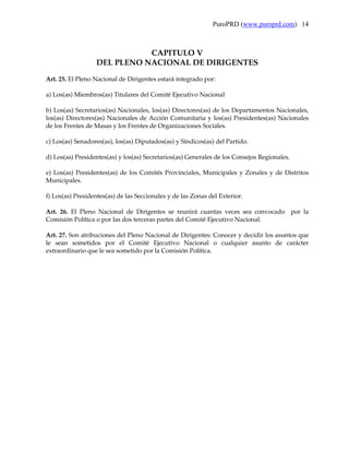 PuroPRD (www.puroprd.com) 14



                             CAPITULO V
                  DEL PLENO NACIONAL DE DIRIGENTES
Art. 25. El Pleno Nacional de Dirigentes estará integrado por:

a) Los(as) Miembros(as) Titulares del Comité Ejecutivo Nacional

b) Los(as) Secretarios(as) Nacionales, los(as) Directores(as) de los Departamentos Nacionales,
los(as) Directores(as) Nacionales de Acción Comunitaria y los(as) Presidentes(as) Nacionales
de los Frentes de Masas y los Frentes de Organizaciones Sociales.

c) Los(as) Senadores(as), los(as) Diputados(as) y Síndicos(as) del Partido.

d) Los(as) Presidentes(as) y los(as) Secretarios(as) Generales de los Consejos Regionales.

e) Los(as) Presidentes(as) de los Comités Provinciales, Municipales y Zonales y de Distritos
Municipales.

f) Los(as) Presidentes(as) de las Seccionales y de las Zonas del Exterior.

Art. 26. El Pleno Nacional de Dirigentes se reunirá cuantas veces sea convocado por la
Comisión Política o por las dos terceras partes del Comité Ejecutivo Nacional.

Art. 27. Son atribuciones del Pleno Nacional de Dirigentes: Conocer y decidir los asuntos que
le sean sometidos por el Comité Ejecutivo Nacional o cualquier asunto de carácter
extraordinario que le sea sometido por la Comisión Política.
 