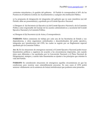 PuroPRD (www.puroprd.com) 19

corrientes minoritarias a la gestión del gobierno. Al Partido le corresponderá el 40% de los
Puestos en el Gobierno Central, los Ayuntamientos y cualquier otra institución Pública.

u) La propuesta de designación de integrantes del gabinete que no sean miembros (as) del
Partido, debe ser presentado(a) y aprobado por el Comité Ejecutivo Nacional.

v) Designar al (la) Secretario (a) Ejecutivo (a) del Comité Ejecutivo Nacional y de la Comisión
Política como responsable del manejo de los asuntos administrativos y secretarial del Comité
Ejecutivo Nacional y la Comisión Política.

w) Designar al (la) Secretario (a) de Actas y Correspondencia.

PARRAFO: Habrá comisiones de trabajo por cada una de las Secretarías de Estado y sus
dependencias, y otros organismos centralizados y descentralizados del poder ejecutivo,
integradas por miembros(as) del CEN, las cuales se regirán por un Reglamento especial
aprobado por la Comisión Política.

Art. 32. En las situaciones de emergencia nacional, el Comité Ejecutivo Nacional podrá trazar
lineamientos políticos y orgánicos de acuerdo a las circunstancias imperantes, aún cuando
éstos sean diferentes a los aprobados por la Convención Nacional o el Pleno Nacional de
Dirigentes(as), siempre y cuando tales lineamientos se ajusten a los principios que orienten la
vida del Partido.

PARRAFO: Se considerarán situaciones de emergencia aquellas circunstancias en que las
condiciones para reunirse sean ostensiblemente precarias. En esos casos el CEN podrá
sesionar válidamente con la asistencia de los(as) miembros(as) que pudieren estar presentes.
 