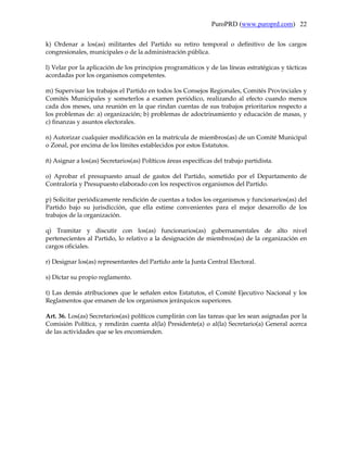 PuroPRD (www.puroprd.com) 22

k) Ordenar a los(as) militantes del Partido su retiro temporal o definitivo de los cargos
congresionales, municipales o de la administración pública.

l) Velar por la aplicación de los principios programáticos y de las líneas estratégicas y tácticas
acordadas por los organismos competentes.

m) Supervisar los trabajos el Partido en todos los Consejos Regionales, Comités Provinciales y
Comités Municipales y someterlos a examen periódico, realizando al efecto cuando menos
cada dos meses, una reunión en la que rindan cuentas de sus trabajos prioritarios respecto a
los problemas de: a) organización; b) problemas de adoctrinamiento y educación de masas, y
c) finanzas y asuntos electorales.

n) Autorizar cualquier modificación en la matrícula de miembros(as) de un Comité Municipal
o Zonal, por encima de los límites establecidos por estos Estatutos.

ñ) Asignar a los(as) Secretarios(as) Políticos áreas específicas del trabajo partidista.

o) Aprobar el presupuesto anual de gastos del Partido, sometido por el Departamento de
Contraloría y Presupuesto elaborado con los respectivos organismos del Partido.

p) Solicitar periódicamente rendición de cuentas a todos los organismos y funcionarios(as) del
Partido bajo su jurisdicción, que ella estime convenientes para el mejor desarrollo de los
trabajos de la organización.

q) Tramitar y discutir con los(as) funcionarios(as) gubernamentales de alto nivel
pertenecientes al Partido, lo relativo a la designación de miembros(as) de la organización en
cargos oficiales.

r) Designar los(as) representantes del Partido ante la Junta Central Electoral.

s) Dictar su propio reglamento.

t) Las demás atribuciones que le señalen estos Estatutos, el Comité Ejecutivo Nacional y los
Reglamentos que emanen de los organismos jerárquicos superiores.

Art. 36. Los(as) Secretarios(as) políticos cumplirán con las tareas que les sean asignadas por la
Comisión Política, y rendirán cuenta al(la) Presidente(a) o al(la) Secretario(a) General acerca
de las actividades que se les encomienden.
 