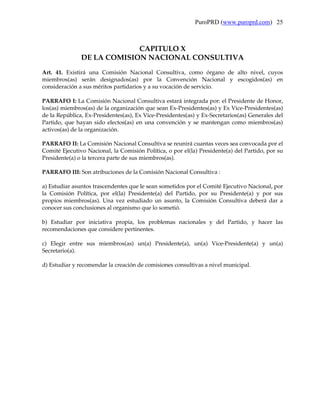 PuroPRD (www.puroprd.com) 25



                            CAPITULO X
               DE LA COMISION NACIONAL CONSULTIVA
Art. 41. Existirá una Comisión Nacional Consultiva, como órgano de alto nivel, cuyos
miembros(as) serán designados(as) por la Convención Nacional y escogidos(as) en
consideración a sus méritos partidarios y a su vocación de servicio.

PARRAFO I: La Comisión Nacional Consultiva estará integrada por: el Presidente de Honor,
los(as) miembros(as) de la organización que sean Ex-Presidentes(as) y Ex Vice-Presidentes(as)
de la República, Ex-Presidentes(as), Ex Vice-Presidentes(as) y Ex-Secretarios(as) Generales del
Partido, que hayan sido electos(as) en una convención y se mantengan como miembros(as)
activos(as) de la organización.

PARRAFO II: La Comisión Nacional Consultiva se reunirá cuantas veces sea convocada por el
Comité Ejecutivo Nacional, la Comisión Política, o por el(la) Presidente(a) del Partido, por su
Presidente(a) o la tercera parte de sus miembros(as).

PARRAFO III: Son atribuciones de la Comisión Nacional Consultiva :

a) Estudiar asuntos trascendentes que le sean sometidos por el Comité Ejecutivo Nacional, por
la Comisión Política, por el(la) Presidente(a) del Partido, por su Presidente(a) y por sus
propios miembros(as). Una vez estudiado un asunto, la Comisión Consultiva deberá dar a
conocer sus conclusiones al organismo que lo sometió.

b) Estudiar por iniciativa propia, los problemas nacionales y del Partido, y hacer las
recomendaciones que considere pertinentes.

c) Elegir entre sus miembros(as) un(a) Presidente(a), un(a) Vice-Presidente(a) y un(a)
Secretario(a).

d) Estudiar y recomendar la creación de comisiones consultivas a nivel municipal.
 