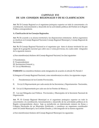 PuroPRD (www.puroprd.com) 41



                       CAPITULO XVI
      DE LOS CONSEJOS REGIONALES Y DE SU CLASIFICACION

Art. 74. El Consejo Regional es el organismo jerárquico superior en todo lo concerniente a la
coordinación, funcionamiento y desarrollo de las actividades políticas del Partido en la Región
Política correspondiente.

A. Clasificación de los Consejos Regionales:

Art. 75. De acuerdo a su alcance territorial y las disposiciones estatutarias dichos organismos
se clasifican en Consejo Regional Nacional, Consejo Regional Municipal y Consejo Regional de
Seccionales.

Art. 76. El Consejo Regional Nacional es el organismo que tiene el alcance territorial de una
región de la geografía nacional que cubre una o varias provincias, los cuales están integrados
de la siguiente manera:

a) Son miembros(as) titulares del Consejo Regional Nacional, los (las) siguientes:

I. Presidente(a),
II. Vicepresidente(a)
III. Secretario(a) General, y,
IV. Un (a) Miembro(a).

PARRAFO: Los miembros titulares serán designados de acuerdo al articulo 92, Párrafo I

b) Integran el Consejo Regional Nacional, como miembros(as) ex-oficio, los siguientes cargos:

I.      Presidentes(as) de los Comités Provinciales,

II.   Un (a) (1) Representante por cada uno(a) de las Secretarias y Departamentos Nacionales,

III. Un (a) (1) Representante por cada uno de los Frentes de Masas, y,

IV . Los (as) Delegados (as) Políticos Provinciales y Municipales de la Secretaría Nacional de
Organización.

Art. 77. El Consejo Regional Municipal es el organismo jerárquico superior en todo lo
concerniente a la coordinación, funcionamiento y desarrollo de las actividades políticas en la
Región correspondiente; abarca bajo su jurisdicción un determinado número de Zonas y
Colegios Electorales de un Municipio Zonificado, y constituye un organismo coordinador
entre el Comité Municipal y los Comités Zonales, y está integrado de la manera siguiente:

a) Son miembros(as) titulares del Consejo Regional Municipal, los siguientes:
 