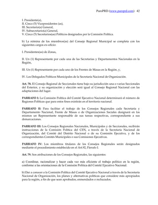 PuroPRD (www.puroprd.com) 42

I. Presidente(a),
II. Cinco (5) Vicepresidentes (as),
III. Secretario(a) General,
IV. Subsecretario(a) General,
V. Cinco (5) Secretarios(as) Políticos designados por la Comisión Política.

b) La nómina de los miembros(as) del Consejo Regional Municipal se completa con los
siguientes cargos ex–oficio:

I. Presidentes(as) de Zonas,

II. Un (1) Representante por cada una de las Secretarias y Departamentos Nacionales en la
Región,

III. Un (1) Representante por cada uno de los Frentes de Masas en la Región, y,

IV. Los Delegados Políticos Municipales de la Secretaría Nacional de Organización.

Art. 78. El Consejo Regional de Seccionales tiene bajo su jurisdicción una o varias Seccionales
del Exterior, y su organización y elección será igual al Consejo Regional Nacional con las
adaptaciones del lugar.

PARRAFO I: La Comisión Política del Comité Ejecutivo Nacional determinará el número de
Regiones Políticas que para estos fines existirán en el territorio nacional.

PARRAFO II: Para facilitar el trabajo de los Consejos Regionales cada Secretaría y
Departamento Nacional, Frente de Masas o de Organizaciones Sociales designará en los
mismos un Representante responsable de sus tareas respectivas, correspondiente a sus
demarcaciones.

PARRAFO III: Los Consejos Regionales Nacionales, Municipales y de Seccionales, recibirán
instrucciones de la Comisión Política del CEN, a través de la Secretaría Nacional de
Organización, del Comité del Distrito Nacional o de su Comisión Ejecutiva, y de los
correspondientes Comités Municipales o sus Comisiones Ejecutivas.

PARRAFO IV: Los miembros titulares de los Consejos Regionales serán designados
mediante el procedimiento establecido en el Art.92, Párrafo I.

Art. 79. Son atribuciones de los Consejos Regionales, las siguientes:

a) Coordinar, racionalizar y hacer cada vez más eficiente el trabajo político en la región,
conforme a las orientaciones de la Comisión Política del Comité Ejecutivo Nacional.

b) Dar a conocer a la Comisión Política del Comité Ejecutivo Nacional a través de la Secretaría
Nacional de Organización, los planes y alternativas políticas que considere más apropiados
para la región, a fin de que sean aprobados, enmendados o rechazados.
 