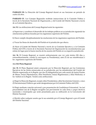 PuroPRD (www.puroprd.com) 49

PARRAFO III: La Dirección del Consejo Regional durará en sus funciones un período de
cuatro (4) años.

PARRAFO IV. Los Consejos Regionales recibirán instrucciones de la Comisión Política a
través de la Secretaría Nacional de Organización, y del Comité del Distrito Nacional a través
de su Comisión Ejecutiva.

Art. 93. Las atribuciones del Consejo Regional serán las siguientes:

a) Supervisar y coordinar el desarrollo de los trabajos políticos en su jurisdicción siguiendo las
orientaciones políticas trazadas por los organismos superiores del Partido.

b) Hacer cumplir disciplinadamente las resoluciones de los organismos superiores del Partido.

c) Trazar las líneas de desarrollo del Partido en la jurisdicción que abarca.

d) Hacer al Comité del Distrito Nacional a través de su Comisión Ejecutiva y a la Comisión
Política del CEN a través de la Secretaría Nacional de Organización las recomendaciones que
estime de lugar para la buena marcha de los asuntos del Partido en su respectiva jurisdicción.

Art. 94. El Consejo Regional, se reunirá ordinariamente una vez cada treinta (30) días y,
extraordinariamente, cuando lo convoquen su Presidente(a), siete (7) de sus miembros(as) o
los organismos superiores del Partido.

A.4. Del Pleno Regional:

Art. 95. El Pleno Regional estará compuesto por la Dirección Regional, por las Comisiones
Ejecutivas de las Zonas enmarcadas en su jurisdicción, por los miembros(as) del Comité del
Distrito organizados en la Región, por dos (2) delegados(as) por cada uno(a) de los(as) Frentes
de Masas, los(as) Diputados(as), el(la) Senador(a), los(as) Regidores(as) y el(la) Síndico(a), si
los hubiere en la Región. Tendrá como atribuciones:

a) Elegir la Dirección Regional, excepto el(la) Presidente(a), el(la) Secretario(a) General, y cinco
(5) Secretarios(as) Políticos que serán designados(as) por la Comisión Política del CEN.

b) Elegir mediante votación universal y por presentación de Candidatura Uninominal, los (as)
precandidatos (as) de la Región escogidos (as) previamente en cada Zona a cargos electivos
nacionales o municipales que serán presentados para su ratificación en la Convención del
Distrito Nacional.

c) Decidir sobre cualquier asunto que le sea sometido por el Consejo Regional o por el Comité
del Distrito Nacional.
 