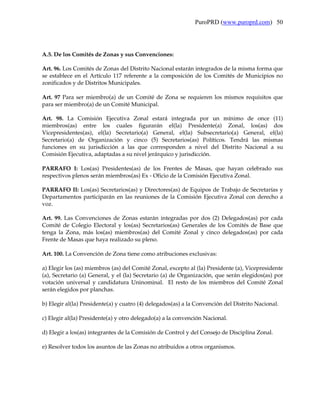 PuroPRD (www.puroprd.com) 50




A.5. De los Comités de Zonas y sus Convenciones:

Art. 96. Los Comités de Zonas del Distrito Nacional estarán integrados de la misma forma que
se establece en el Artículo 117 referente a la composición de los Comités de Municipios no
zonificados y de Distritos Municipales.

Art. 97 Para ser miembro(a) de un Comité de Zona se requieren los mismos requisitos que
para ser miembro(a) de un Comité Municipal.

Art. 98. La Comisión Ejecutiva Zonal estará integrada por un mínimo de once (11)
miembros(as) entre los cuales figurarán el(la) Presidente(a) Zonal, los(as) dos
Vicepresidentes(as), el(la) Secretario(a) General, el(la) Subsecretario(a) General, el(la)
Secretario(a) de Organización y cinco (5) Secretarios(as) Políticos. Tendrá las mismas
funciones en su jurisdicción a las que corresponden a nivel del Distrito Nacional a su
Comisión Ejecutiva, adaptadas a su nivel jerárquico y jurisdicción.

PARRAFO I: Los(as) Presidentes(as) de los Frentes de Masas, que hayan celebrado sus
respectivos plenos serán miembros(as) Ex - Oficio de la Comisión Ejecutiva Zonal.

PARRAFO II: Los(as) Secretarios(as) y Directores(as) de Equipos de Trabajo de Secretarías y
Departamentos participarán en las reuniones de la Comisión Ejecutiva Zonal con derecho a
voz.

Art. 99. Las Convenciones de Zonas estarán integradas por dos (2) Delegados(as) por cada
Comité de Colegio Electoral y los(as) Secretarios(as) Generales de los Comités de Base que
tenga la Zona, más los(as) miembros(as) del Comité Zonal y cinco delegados(as) por cada
Frente de Masas que haya realizado su pleno.

Art. 100. La Convención de Zona tiene como atribuciones exclusivas:

a) Elegir los (as) miembros (as) del Comité Zonal, excepto al (la) Presidente (a), Vicepresidente
(a), Secretario (a) General, y el (la) Secretario (a) de Organización, que serán elegidos(as) por
votación universal y candidatura Uninominal. El resto de los miembros del Comité Zonal
serán elegidos por planchas.

b) Elegir al(la) Presidente(a) y cuatro (4) delegados(as) a la Convención del Distrito Nacional.

c) Elegir al(la) Presidente(a) y otro delegado(a) a la convención Nacional.

d) Elegir a los(as) integrantes de la Comisión de Control y del Consejo de Disciplina Zonal.

e) Resolver todos los asuntos de las Zonas no atribuidos a otros organismos.
 