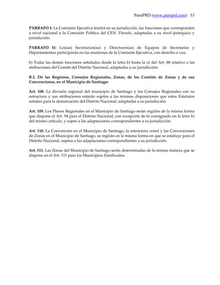 PuroPRD (www.puroprd.com) 53

PARRAFO I: La Comisión Ejecutiva tendrá en su jurisdicción, las funciones que corresponden
a nivel nacional a la Comisión Política del CEN. Párrafo, adaptadas a su nivel jerárquico y
jurisdicción.

PARRAFO II: Los(as) Secretarios(as) y Directores(as) de Equipos de Secretarías y
Departamentos participarán en las reuniones de la Comisión Ejecutiva, con derecho a voz.

b) Todas las demás funciones señaladas desde la letra b) hasta la o) del Art. 88 relativo a las
atribuciones del Comité del Distrito Nacional, adaptadas a su jurisdicción.

B.2. De las Regiones, Consejos Regionales, Zonas, de los Comités de Zonas y de sus
Convenciones, en el Municipio de Santiago:

Art. 108. La división regional del municipio de Santiago y los Consejos Regionales con su
estructura y sus atribuciones estarán sujetos a las mismas disposiciones que estos Estatutos
señalan para la demarcación del Distrito Nacional, adaptadas a su jurisdicción.

Art. 109. Los Plenos Regionales en el Municipio de Santiago serán regidos de la misma forma
que dispone el Art. 94 para el Distrito Nacional, con excepción de lo consignado en la letra b)
del mismo artículo, y sujeto a las adaptaciones correspondientes a su jurisdicción.

Art. 110. La Convención en el Municipio de Santiago, la estructura zonal y las Convenciones
de Zonas en el Municipio de Santiago, se regirán en la misma forma en que se estatuye para el
Distrito Nacional, sujetos a las adaptaciones correspondientes a su jurisdicción.

Art. 111. Las Zonas del Municipio de Santiago serán determinadas de la misma manera que se
dispone en el Art. 111 para los Municipios Zonificados.
 