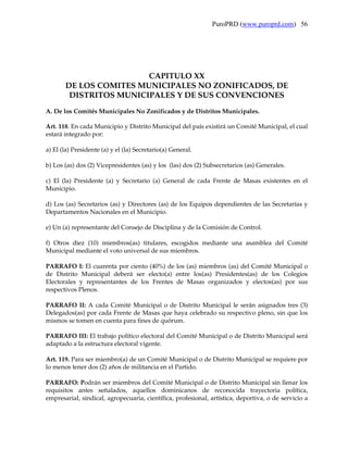 PuroPRD (www.puroprd.com) 56




                        CAPITULO XX
       DE LOS COMITES MUNICIPALES NO ZONIFICADOS, DE
        DISTRITOS MUNICIPALES Y DE SUS CONVENCIONES
A. De los Comités Municipales No Zonificados y de Distritos Municipales.

Art. 118. En cada Municipio y Distrito Municipal del país existirá un Comité Municipal, el cual
estará integrado por:

a) El (la) Presidente (a) y el (la) Secretario(a) General.

b) Los (as) dos (2) Vicepresidentes (as) y los (las) dos (2) Subsecretarios (as) Generales.

c) El (la) Presidente (a) y Secretario (a) General de cada Frente de Masas existentes en el
Municipio.

d) Los (as) Secretarios (as) y Directores (as) de los Equipos dependientes de las Secretarías y
Departamentos Nacionales en el Municipio.

e) Un (a) representante del Consejo de Disciplina y de la Comisión de Control.

f) Otros diez (10) miembros(as) titulares, escogidos mediante una asamblea del Comité
Municipal mediante el voto universal de sus miembros.

PARRAFO I: El cuarenta por ciento (40%) de los (as) miembros (as) del Comité Municipal o
de Distrito Municipal deberá ser electo(a) entre los(as) Presidentes(as) de los Colegios
Electorales y representantes de los Frentes de Masas organizados y electos(as) por sus
respectivos Plenos.

PARRAFO II: A cada Comité Municipal o de Distrito Municipal le serán asignados tres (3)
Delegados(as) por cada Frente de Masas que haya celebrado su respectivo pleno, sin que los
mismos se tomen en cuenta para fines de quórum.

PARRAFO III: El trabajo político electoral del Comité Municipal o de Distrito Municipal será
adaptado a la estructura electoral vigente.

Art. 119. Para ser miembro(a) de un Comité Municipal o de Distrito Municipal se requiere por
lo menos tener dos (2) años de militancia en el Partido.

PARRAFO: Podrán ser miembros del Comité Municipal o de Distrito Municipal sin llenar los
requisitos antes señalados, aquellos dominicanos de reconocida trayectoria política,
empresarial, sindical, agropecuaria, científica, profesional, artística, deportiva, o de servicio a
 