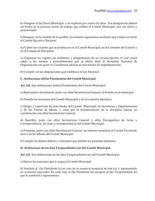 PuroPRD (www.puroprd.com) 58



k) Designar el (la) Fiscal Municipal y su suplente por cuatro (4) años. Esa designación deberá
ser hecha en la primera sesión de trabajo que celebre el Comité Municipal, una vez electo y
juramentado.

l) Designar, en la medida de lo posible, los mismos organismos auxiliares que existen en torno
al Comité Ejecutivo Nacional.

m) Cubrir las vacantes que se produzcan en el Comité Municipal, en la Comisión del Control y
en el Consejo de Disciplina.

n) Organizar un registro de militantes y dirigentes(as) de su circunscripción, el cual estará
sujeto a las normas y procedimientos que al efecto dicte la Secretaría Nacional de
Organización con quien se Coordinará además su mecanismo de implementación.

ñ) Cumplir con las disposiciones que establezca la Ley Electoral.

C. Atribuciones del(la) Presidente(a) del Comité Municipal:

Art. 122. Son atribuciones del(la) Presidente(a) del Comité Municipal:

a) Representar oficialmente, junto con el(la) Secretario(a) General, al Partido en el municipio.

b) Presidir las reuniones del Comité Municipal y de la Comisión Ejecutiva.

c) Dirigir y supervisar las actividades del Comité Municipal, de Secretarías y Departamentos
y de los Frentes de Masas, y velar por el mantenimiento de la disciplina interna en
coordinación con el(la) Secretario(a) General.

d) Suscribir, junto con el(la) Secretario(a) General y el(la) Encargado(a) de Actas y
Correspondencia, las actas y correspondencia del Comité Municipal.

e) Presentar, junto con el(la) Secretario(a) General, un informe trimestral al Comité Provincial,
acerca de las labores del Comité Municipal.

f) Cumplir los demás deberes y funciones que señalen los presentes Estatutos.

D. Atribuciones de los (las) Vicepresidentes (as) del Comité Municipal:

Art. 123. Son atribuciones de los (las) Vicepresidentes (as) del Comité Municipal:

a) Ejercer las funciones que le asigne el Comité Municipal.

b) Sustituir al (la) Presidente (a) en caso de su ausencia temporal de éste (a), y representarlo
en ocasiones especiales. En cada caso el (la) Presidente (a) escogerá al (la) Vicepresidente (a)
que le sustituirá o representará.
 