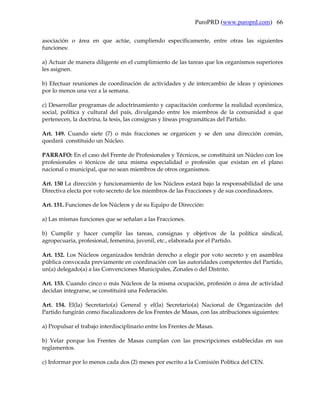 PuroPRD (www.puroprd.com) 66

asociación o área en que actúe, cumpliendo específicamente, entre otras las siguientes
funciones:

a) Actuar de manera diligente en el cumplimiento de las tareas que los organismos superiores
les asignen.

b) Efectuar reuniones de coordinación de actividades y de intercambio de ideas y opiniones
por lo menos una vez a la semana.

c) Desarrollar programas de adoctrinamiento y capacitación conforme la realidad económica,
social, política y cultural del país, divulgando entre los miembros de la comunidad a que
pertenecen, la doctrina, la tesis, las consignas y líneas programáticas del Partido.

Art. 149. Cuando siete (7) o más fracciones se organicen y se den una dirección común,
quedará constituido un Núcleo.

PARRAFO: En el caso del Frente de Profesionales y Técnicos, se constituirá un Núcleo con los
profesionales o técnicos de una misma especialidad o profesión que existan en el plano
nacional o municipal, que no sean miembros de otros organismos.

Art. 150 La dirección y funcionamiento de los Núcleos estará bajo la responsabilidad de una
Directiva electa por voto secreto de los miembros de las Fracciones y de sus coordinadores.

Art. 151. Funciones de los Núcleos y de su Equipo de Dirección:

a) Las mismas funciones que se señalan a las Fracciones.

b) Cumplir y hacer cumplir las tareas, consignas y objetivos de la política sindical,
agropecuaria, profesional, femenina, juvenil, etc., elaborada por el Partido.

Art. 152. Los Núcleos organizados tendrán derecho a elegir por voto secreto y en asamblea
pública convocada previamente en coordinación con las autoridades competentes del Partido,
un(a) delegado(a) a las Convenciones Municipales, Zonales o del Distrito.

Art. 153. Cuando cinco o más Núcleos de la misma ocupación, profesión o área de actividad
decidan integrarse, se constituirá una Federación.

Art. 154. El(la) Secretario(a) General y el(la) Secretario(a) Nacional de Organización del
Partido fungirán como fiscalizadores de los Frentes de Masas, con las atribuciones siguientes:

a) Propulsar el trabajo interdisciplinario entre los Frentes de Masas.

b) Velar porque los Frentes de Masas cumplan con las prescripciones establecidas en sus
reglamentos.

c) Informar por lo menos cada dos (2) meses por escrito a la Comisión Política del CEN.
 