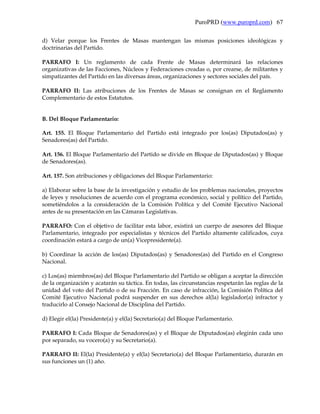 PuroPRD (www.puroprd.com) 67

d) Velar porque los Frentes de Masas mantengan las mismas posiciones ideológicas y
doctrinarias del Partido.

PARRAFO I: Un reglamento de cada Frente de Masas determinará las relaciones
organizativas de las Facciones, Núcleos y Federaciones creadas o, por crearse, de militantes y
simpatizantes del Partido en las diversas áreas, organizaciones y sectores sociales del país.

PARRAFO II: Las atribuciones de los Frentes de Masas se consignan en el Reglamento
Complementario de estos Estatutos.


B. Del Bloque Parlamentario:

Art. 155. El Bloque Parlamentario del Partido está integrado por los(as) Diputados(as) y
Senadores(as) del Partido.

Art. 156. El Bloque Parlamentario del Partido se divide en Bloque de Diputados(as) y Bloque
de Senadores(as).

Art. 157. Son atribuciones y obligaciones del Bloque Parlamentario:

a) Elaborar sobre la base de la investigación y estudio de los problemas nacionales, proyectos
de leyes y resoluciones de acuerdo con el programa económico, social y político del Partido,
sometiéndolos a la consideración de la Comisión Política y del Comité Ejecutivo Nacional
antes de su presentación en las Cámaras Legislativas.

PARRAFO: Con el objetivo de facilitar esta labor, existirá un cuerpo de asesores del Bloque
Parlamentario, integrado por especialistas y técnicos del Partido altamente calificados, cuya
coordinación estará a cargo de un(a) Vicepresidente(a).

b) Coordinar la acción de los(as) Diputados(as) y Senadores(as) del Partido en el Congreso
Nacional.

c) Los(as) miembros(as) del Bloque Parlamentario del Partido se obligan a aceptar la dirección
de la organización y acatarán su táctica. En todas, las circunstancias respetarán las reglas de la
unidad del voto del Partido o de su Fracción. En caso de infracción, la Comisión Política del
Comité Ejecutivo Nacional podrá suspender en sus derechos al(la) legislador(a) infractor y
traducirlo al Consejo Nacional de Disciplina del Partido.

d) Elegir el(la) Presidente(a) y el(la) Secretario(a) del Bloque Parlamentario.

PARRAFO I: Cada Bloque de Senadores(as) y el Bloque de Diputados(as) elegirán cada uno
por separado, su vocero(a) y su Secretario(a).

PARRAFO II: El(la) Presidente(a) y el(la) Secretario(a) del Bloque Parlamentario, durarán en
sus funciones un (1) año.
 