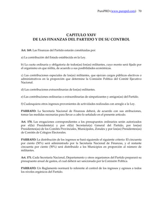PuroPRD (www.puroprd.com) 70




                        CAPITULO XXIV
         DE LAS FINANZAS DEL PARTIDO Y DE SU CONTROL

Art. 169. Las Finanzas del Partido estarán constituidas por:

a) La contribución del Estado establecida en la Ley.

b) La cuota ordinaria y obligatoria de todos(as) los(as) militantes, cuyo monto será fijado por
el organismo en que milita, de acuerdo a sus posibilidades económicas.

c) Las contribuciones especiales de los(as) militantes, que ejerzan cargos públicos electivos o
administrativos en la proporción que determine la Comisión Política del Comité Ejecutivo
Nacional.

d) Las contribuciones extraordinarias de los(as) militantes.

e) Las contribuciones ordinarias o extraordinarias de simpatizantes y amigos(as) del Partido.

f) Cualesquiera otros ingresos provenientes de actividades realizadas con arreglo a la Ley.

PARRAFO: La Secretaría Nacional de Finanzas deberá, de acuerdo con sus atribuciones,
tomar las medidas necesarias para llevar a cabo lo señalado en el presente artículo.

Art. 170. Las erogaciones correspondientes a los presupuestos ordinarios serán autorizados
por el(la) Presidente(a) y por el(la) Secretario(a) General del Partido, por los(as)
Presidentes(as) de los Comités Provinciales, Municipales, Zonales y por los(as) Presidentes(as)
de Comités de Colegios Electorales.

PARRAFO: La distribución de los ingresos se hará siguiendo el siguiente criterio: El cincuenta
por ciento (50%) será administrado por la Secretaría Nacional de Finanzas, y el restante
cincuenta por ciento (50%) será distribuido a los Municipios en proporción al número de
militantes.

Art. 171. Cada Secretaría Nacional, Departamento y otros organismos del Partido preparará su
presupuesto anual de gastos, el cual deberá ser sancionado por la Comisión Política.

PARRAFO: Un Reglamento normará lo referente al control de los ingresos y egresos a todos
los niveles orgánicos del Partido.
 