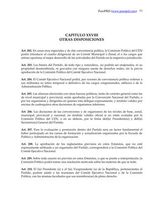 PuroPRD (www.puroprd.com) 77




                                CAPITULO XXVIII
                              OTRAS DISPOSICIONES

Art. 202. En casos muy especiales y de alta conveniencia política, la Comisión Política del CEN
podrá introducir al cuadro dirigencial de un Comité Municipal o Zonal, el o los cargos que
estime oportuno al mejor desarrollo de las actividades del Partido en la respectiva jurisdicción.

Art. 203. Los bienes del Partido, de todo tipo y naturaleza., no podrán ser enajenados, ni su
propiedad desmembrada, ni gravados con ninguna suerte de derechos reales, sin la previa
aprobación de la Comisión Política del Comité Ejecutivo Nacional.

Art. 204. El Comité Ejecutivo Nacional podrá, por razones de conveniencia política ordenar a
sus militantes su retiro temporal o definitivo de los cargos congresionales, edilicios o de la
Administración Pública.

Art. 205. Las alianzas electorales con otras fuerzas políticas, tanto de carácter general como las
de nivel municipal y provincial, serán aprobadas por la Convención Nacional del Partido, o
por los organismos y dirigentes en quienes ésta delegue expresamente, y tendrán validez por
encima de cualesquiera otras decisiones de organismos inferiores.

Art. 206. Las decisiones de las convenciones y de organismos de los niveles de base, zonal,
municipal, provincial y nacional, no tendrán validez oficial si no están avaladas por la
Comisión Política del CEN, o en su defecto, por la firma del(la) Presidente(a) y del(la)
Secretario(a) General del Partido.

Art. 207. Para la evaluación y promoción dentro del Partido será un factor fundamental el
haber participado en los cursos de formación y actualización organizados por la Escuela de
Política y Administración de la organización.

Art. 208. La aprobación de los reglamentos previstos en estos Estatutos, que no esté
expresamente atribuida a un organismo del Partido, corresponderá a la Comisión Política del
Comité Ejecutivo Nacional.

Art. 209. Sobre todo asunto no previsto en estos Estatutos, o que se preste a interpretación, la
Comisión Política podrá tomar una resolución motivada sobre las materias de que se trate.

Art. 210. El (la) Presidente (a) y el (la) Vicepresidente (a) de la República, pertenecientes al
Partido, podrán asistir a las reuniones del Comité Ejecutivo Nacional y de la Comisión
Política, con las mismas facultades que sus miembros(as) de pleno derecho.
 
