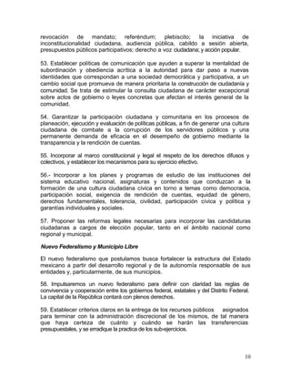 revocación de mandato; referéndum; plebiscito;                la iniciativa de
inconstitucionalidad ciudadana, audiencia pública, cabildo a sesión abierta,
presupuestos públicos participativos; derecho a voz ciudadana; y acción popular.

53. Establecer políticas de comunicación que ayuden a superar la mentalidad de
subordinación y obediencia acrítica a la autoridad para dar paso a nuevas
identidades que correspondan a una sociedad democrática y participativa, a un
cambio social que promueva de manera prioritaria la construcción de ciudadanía y
comunidad. Se trata de estimular la consulta ciudadana de carácter excepcional
sobre actos de gobierno o leyes concretas que afectan el interés general de la
comunidad.

54. Garantizar la participación ciudadana y comunitaria en los procesos de
planeación, ejecución y evaluación de políticas públicas, a fin de generar una cultura
ciudadana de combate a la corrupción de los servidores públicos y una
permanente demanda de eficacia en el desempeño de gobierno mediante la
transparencia y la rendición de cuentas.

55. Incorporar al marco constitucional y legal el respeto de los derechos difusos y
colectivos, y establecer los mecanismos para su ejercicio efectivo.

56.- Incorporar a los planes y programas de estudio de las instituciones del
sistema educativo nacional, asignaturas y contenidos que conduzcan a la
formación de una cultura ciudadana cívica en torno a temas como democracia,
participación social, exigencia de rendición de cuentas, equidad de género,
derechos fundamentales, tolerancia, civilidad, participación cívica y política y
garantías individuales y sociales.

57. Proponer las reformas legales necesarias para incorporar las candidaturas
ciudadanas a cargos de elección popular, tanto en el ámbito nacional como
regional y municipal.

Nuevo Federalismo y Municipio Libre

El nuevo federalismo que postulamos busca fortalecer la estructura del Estado
mexicano a partir del desarrollo regional y de la autonomía responsable de sus
entidades y, particularmente, de sus municipios.

58. Impulsaremos un nuevo federalismo para definir con claridad las reglas de
convivencia y cooperación entre los gobiernos federal, estatales y del Distrito Federal.
La capital de la República contará con plenos derechos.

59. Establecer criterios claros en la entrega de los recursos públicos asignados
para terminar con la administración discrecional de los mismos, de tal manera
que haya certeza de cuánto y cuándo se harán las transferencias
presupuestales, y se erradique la practica de los sub-ejercicios.



                                                                                      10
 