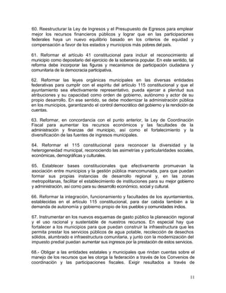 60. Reestructurar la Ley de Ingresos y el Presupuesto de Egresos para emplear
mejor los recursos financieros públicos y lograr que en las participaciones
federales haya un nuevo equilibrio basado en los criterios de equidad y
compensación a favor de los estados y municipios más pobres del país.

61. Reformar el artículo 41 constitucional para incluir el reconocimiento al
municipio como depositario del ejercicio de la soberanía popular. En este sentido, tal
reforma debe incorporar las figuras y mecanismos de participación ciudadana y
comunitaria de la democracia participativa.

62. Reformar las leyes orgánicas municipales en las diversas entidades
federativas para cumplir con el espíritu del artículo 115 constitucional y que el
ayuntamiento sea efectivamente representativo, pueda ejercer a plenitud sus
atribuciones y su capacidad como orden de gobierno, autónomo y actor de su
propio desarrollo. En ese sentido, se debe modernizar la administración pública
en los municipios, garantizando el control democrático del gobierno y la rendición de
cuentas.

63. Reformar, en concordancia con el punto anterior, la Ley de Coordinación
Fiscal para aumentar los recursos económicos y las facultades de la
administración y finanzas del municipio, así como el fortalecimiento y la
diversificación de las fuentes de ingresos municipales.

64. Reformar el 115 constitucional para reconocer la diversidad y la
heterogeneidad municipal, reconociendo las asimetrías y particularidades sociales,
económicas, demográficas y culturales.

65. Establecer bases constitucionales que efectivamente promuevan la
asociación entre municipios y la gestión pública mancomunada, para que puedan
formar sus propias instancias de desarrollo regional y, en las zonas
metropolitanas, facilitar el establecimiento de instituciones para su mejor gobierno
y administración, así como para su desarrollo económico, social y cultural.

66. Reformar la integración, funcionamiento y facultades de los ayuntamientos,
establecidas en el artículo 115 constitucional, para dar cabida también a la
demanda de autonomía y gobierno propio de los pueblos y comunidades indios.

67. Instrumentar en los nuevos esquemas de gasto público la planeación regional
y el uso racional y sustentable de nuestros recursos. En especial hay que
fortalecer a los municipios para que puedan construir la infraestructura que les
permita prestar los servicios públicos de agua potable, recolección de desechos
sólidos, alumbrado e infraestructura comunitaria, y junto con la modernización del
impuesto predial puedan aumentar sus ingresos por la prestación de estos servicios.

68.- Obligar a las entidades estatales y municipales que rindan cuentas sobre el
manejo de los recursos que les otorga la federación a través de los Convenios de
coordinación y las participaciones fiscales. Exigir resultados a través de


                                                                                    11
 
