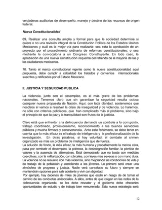 verdaderas auditorias de desempeño, manejo y destino de los recursos de origen
federal.

Nueva Constitucionalidad

69. Realizar una consulta amplia y formal para que la sociedad determine si
quiere o no una revisión integral de la Constitución Política de los Estados Unidos
Mexicanos y cuál es la mejor vía para realizarla: sea esta la aprobación de un
proyecto por el procedimiento ordinario de reformas constitucionales; o sea
mediante la convocatoria a un Congreso Constituyente. En todo caso, la
aprobación de una nueva Constitución requerirá del refrendo de la mayoría de las y
los ciudadanos mexicanos.

70. Tanto el marco constitucional vigente como la nueva constitucionalidad aquí
propuesta, debe cumplir a cabalidad los tratados y convenios internacionales
suscritos y ratificados por el Estado Mexicano.


II. JUSTICIA Y SEGURIDAD PUBLICA

La violencia, junto con el desempleo, es el más grave de los problemas
nacionales. Tenemos claro que sin garantizar la seguridad resulta ociosa
cualquier nueva propuesta de Nación. Aquí, con toda claridad, sostenemos que
nosotros sí vamos a resolver la crisis de inseguridad y de violencia. Lo haremos,
no sólo con criterios policíacos, que han complicado más el problema, sino bajo
el principio de que la paz y la tranquilidad son frutos de la justicia.

Claro está que enfrentar a la delincuencia demanda un combate a la corrupción,
trabajo coordinado, profesionalismo, reconocimiento a los buenos servidores
públicos y mucha firmeza y perseverancia. Ante este fenómeno, se debe tener en
cuenta que lo más eficaz es el trabajo de inteligencia y la profesionalización de la
investigación. En otras palabras, si hay voluntad, el combate al crimen
organizado es más un problema de inteligencia que de fuerza.
La solución de fondo, la más eficaz, la más humana y probablemente la menos cara,
pasa por combatir el desempleo, la pobreza, la desintegración familiar, la pérdida de
valores y la ausencia de alternativas. Está demostrado que no basta con medidas
coercitivas, con la militarización, con cárceles, con leyes más severas o con mano dura.
La violencia no se resuelve con más violencia, sino mejorando las condiciones de vida y
de trabajo de la población y atendiendo a los jóvenes. Lo primero será crear una
atmósfera de progreso y justicia. Nadie verá cancelado su futuro y siempre se
mantendrán opciones para salir adelante y vivir con dignidad.
Por ejemplo, hay decenas de miles de jóvenes que están en riesgo de de tomar el
camino de las conductas antisociales. A ellos, antes de que caigan en las redes de la
delincuencia organizada, se les debe rescatar y el gobierno debe ofrecerles
oportunidades de estudio y de trabajo bien remunerado. Esta nueva estrategia será


                                                                                      12
 