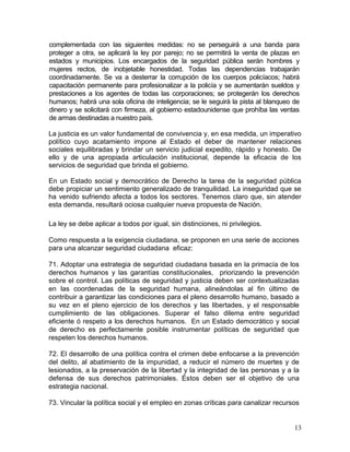 complementada con las siguientes medidas: no se perseguirá a una banda para
proteger a otra, se aplicará la ley por parejo; no se permitirá la venta de plazas en
estados y municipios. Los encargados de la seguridad pública serán hombres y
mujeres rectos, de inobjetable honestidad. Todas las dependencias trabajarán
coordinadamente. Se va a desterrar la corrupción de los cuerpos policíacos; habrá
capacitación permanente para profesionalizar a la policía y se aumentarán sueldos y
prestaciones a los agentes de todas las corporaciones; se protegerán los derechos
humanos; habrá una sola oficina de inteligencia; se le seguirá la pista al blanqueo de
dinero y se solicitará con firmeza, al gobierno estadounidense que prohíba las ventas
de armas destinadas a nuestro país.

La justicia es un valor fundamental de convivencia y, en esa medida, un imperativo
político cuyo acatamiento impone al Estado el deber de mantener relaciones
sociales equilibradas y brindar un servicio judicial expedito, rápido y honesto. De
ello y de una apropiada articulación institucional, depende la eficacia de los
servicios de seguridad que brinda el gobierno.

En un Estado social y democrático de Derecho la tarea de la seguridad pública
debe propiciar un sentimiento generalizado de tranquilidad. La inseguridad que se
ha venido sufriendo afecta a todos los sectores. Tenemos claro que, sin atender
esta demanda, resultará ociosa cualquier nueva propuesta de Nación.

La ley se debe aplicar a todos por igual, sin distinciones, ni privilegios.

Como respuesta a la exigencia ciudadana, se proponen en una serie de acciones
para una alcanzar seguridad ciudadana eficaz:

71. Adoptar una estrategia de seguridad ciudadana basada en la primacía de los
derechos humanos y las garantías constitucionales, priorizando la prevención
sobre el control. Las políticas de seguridad y justicia deben ser contextualizadas
en las coordenadas de la seguridad humana, alineándolas al fin último de
contribuir a garantizar las condiciones para el pleno desarrollo humano, basado a
su vez en el pleno ejercicio de los derechos y las libertades, y el responsable
cumplimiento de las obligaciones. Superar el falso dilema entre seguridad
eficiente ó respeto a los derechos humanos. En un Estado democrático y social
de derecho es perfectamente posible instrumentar políticas de seguridad que
respeten los derechos humanos.

72. El desarrollo de una política contra el crimen debe enfocarse a la prevención
del delito, al abatimiento de la impunidad, a reducir el número de muertes y de
lesionados, a la preservación de la libertad y la integridad de las personas y a la
defensa de sus derechos patrimoniales. Éstos deben ser el objetivo de una
estrategia nacional.

73. Vincular la política social y el empleo en zonas críticas para canalizar recursos


                                                                                    13
 