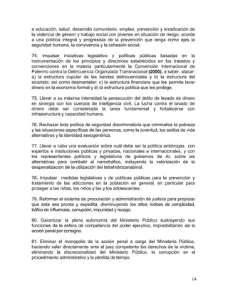 a educación, salud, desarrollo comunitario, empleo, prevención y erradicación de
la violencia de género y trabajo social con jóvenes en situación de riesgo, acorde
a una política integral y progresista de la prevención que tenga como ejes la
seguridad humana, la convivencia y la cohesión social.

74. Impulsar iniciativas legislativo y políticas públicas basadas en la
instrumentación de los principios y directrices establecidos en los tratados y
convenciones en la materia particularmente la Convención Internacional de
Palermo contra la Delincuencia Organizada Transnacional (2000), a saber, atacar:
a) la estructura cupular de las bandas delincuenciales y b) la estructura del
sicariato; así como desmantelar: c) la estructura financiera que les permite lavar
dinero en la economía formal y d) la estructura política que les protege.

75. Llevar a su máxima intensidad la persecución del delito de lavado de dinero
en sinergia con los cuerpos de inteligencia civil. La lucha contra el lavado de
dinero debe ser considerada la tarea fundamental y fortalecerse con
infraestructura y capacidad humana.

76. Rechazar toda política de seguridad discriminatoria que criminalice la pobreza
y las situaciones específicas de las personas, como la juventud, los estilos de vida
alternativos y la identidad sexogenérica.

77. Llevar a cabo una evaluación sobre cuál debe ser la política antidrogas con
expertos e instituciones públicas y privadas, nacionales e internacionales, y con
los representantes políticos y legislativos de gobiernos de AL sobre las
alternativas para combatir al narcotráfico, incluyendo la valorización de la
despenalización de la utilización del tetrahidrocanabinol.

78. Impulsar medidas legislativas y de políticas públicas para la prevención y
tratamiento de las adicciones en la población en general, en particular para
proteger a las niñas, los niños y las y los adolescentes.

79. Reformar el sistema de procuración y administración de justicia para propiciar
que esta sea pronta y expedita, disminuyendo los altos índices de complicidad,
tráfico de influencias, corrupción, impunidad y rezago.

80. Garantizar la plena autonomía del Ministerio Público sustrayendo sus
funciones de la esfera de competencia del poder ejecutivo, imposibilitando así la
acción penal por consigna.

81. Eliminar el monopolio de la acción penal a cargo del Ministerio Público,
haciendo valer directamente ante el juez competente los derechos de la víctima,
eliminando la discrecionalidad del Ministerio Público, la corrupción en el
procedimiento administrativo y la pérdida de tiempo.



                                                                                  14
 