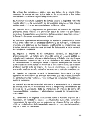 82. Unificar las legislaciones locales para que delitos de la misma índole
merezcan la misma sanción, sobre todo en lo concerniente a los delitos
relacionados con el crimen organizado y el narcotráfico.

83. Construir una cultura ciudadana de rechazo social a la ilegalidad y el delito;
nuestro objetivo es la construcción de comunidades seguras en todo el país,
estableciendo prioridades presupuestarias en políticas sociales;

84. Ejercicio eficaz y responsable del presupuesto en materia de seguridad,
priorizando áreas relativas a la prevención social del delito y la participación
ciudadana, de capacitación y equipamiento de los cuerpos de seguridad pública, y
la formación de nuevas generaciones de policías;

85. Respetar y perfeccionar el marco legal de asistencia y coordinación policial
mutua entre Federación, las entidades federativas y los municipios, en el respeto
irrestricto a la soberanía de los Estados, estableciendo los mecanismos para
impulsar operativos conjuntos para combatir la delincuencia y para compartir
información de inteligencia.

86. Impulsar la reforma de las instituciones policiales, su depuración y
profesionalización. La Policía será entendida como un servicio público de
naturaleza civil, orientado a la comunidad antes que al Estado. Los miembros de
la Policía estarán preparados para hacer uso de la fuerza, de manera tal que ésta
no se constituya en un medio para afectar la dignidad de las personas. También
evitarán actos discriminatorios con motivo de la aplicación de la ley, los cuales se
producen cuando ésta se imparte de manera diferenciada por razones de
apariencia, condición social o cultural de las personas, o cualquier otra diferencia.

87. Ejecutar un programa nacional de fortalecimiento institucional que haga
operativos los mecanismos de rendición de cuentas, que articule adecuadamente
los controles internos y externos, y que instituya las estructuras innovadoras de
auditoría ciudadana.

88. Someter a todas las autoridades judiciales a la transparencia y a la rendición
de cuentas. Para ello, es indispensable revisar la integración y funcionamiento del
Consejo de la Judicatura, dada su ineficiencia en materia de corrupción,
responsabilidades, evaluación y administración imparcial de nombramientos y
promociones.

89. Transformar a los órganos fiscalizadores, como la Auditoría Superior de la
Federación, en verdaderos órganos constitucionales autónomos, plenamente
responsables de sus actos, que no dependan de ninguno de los tres poderes
públicos, con la finalidad de fortalecer la lucha contra la corrupción, la impunidad y
mejorar la rendición de cuentas.



                                                                                    15
 