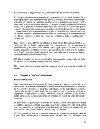 100. Garantizar la seguridad de las y los defensores de derechos humanos.

101. Llevar a los hechos la readaptación y la reinserción sociales. Contemplar la
prisión preventiva sólo para los delitos graves y revisar a fondo las disposiciones y
prácticas en materia de medidas cautelares en el procedimiento penal – entre
ellas, pero no exclusivamente, el llamado ―arraigo‖ – a la luz de las garantías que
otorga, en lo general, el sistema legal mexicano, así como a lo dispuesto por el
régimen internacional en materia de derechos humanos. Dejar de ver a la prisión
como la medida más adecuada para la solución del conflicto social generado por
los delitos violentos, dimensionándola como un último recurso únicamente para
los delitos violentos y sólo con fines de protección social, readaptación y
reinserción.

102. Promover una reforma constitucional para elegir democráticamente a los
ministros de la Corte, conjugando los mecanismos de la democracia
representativa y la democracia directa, para lograr que la Suprema Corte de
Justicia recupere su independencia, se ponga realmente al servicio del pueblo y
de la Nación y se cumpla el criterio de que nada debe ser al margen de la ley y
nadie debe estar por encima de la ley.

103. Hacer realidad los juicios simplificados, transparentes y orales, a fin de dictar
las sentencias en un plazo no mayor de seis meses.

104. Hacer efectiva la presunción de inocencia como una garantía exigible al
Estado.


III.-   EQUIDAD Y DERECHOS HUMANOS

Derechos Humanos

Como resultado de la estrategia de ―guerra contra el crimen organizado y el
narcotráfico‖ mantenida a lo largo de la actual administración federal, la violación
de los derechos humanos y garantías individuales se ha recrudecido en forma
desmedida. A ello ha contribuido la preexistencia de un sistema de justicia
negligente, complaciente, corrupto, ineficiente, parcial, arbitrario y en muchos
casos cómplice de las transgresiones perpetradas en contra de estos derechos y
garantías.

En este orden, el gran propósito estriba en superar, con la participación de todos
los sectores sociales y de las organizaciones de la sociedad civil, las condiciones
que hoy mantienen a nuestro país entre las regiones del mundo donde más se
lesionan las prerrogativas básicas del hombre y del ciudadano.

105. Pugnar por el carácter universal e inalienable; progresivo e integral; exigible
y justiciable; indivisible e interdependiente de los derechos humanos para


                                                                                    17
 