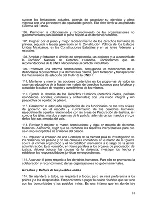 superar las limitaciones actuales, además de garantizar su ejercicio y plena
vigencia con una perspectiva de equidad de género. Ello debe llevar a una profunda
Reforma del Estado.

106. Promover la colaboración y reconocimiento de las organizaciones no
gubernamentales para alcanzar el pleno respeto a los derechos humanos.

107. Pugnar por el pleno y mejor reconocimiento de los derechos humanos de
primera, segunda y tercera generación en la Constitución Política de los Estados
Unidos Mexicanos, en las Constituciones Estatales y en las leyes federales y
estatales.

108. Ampliar y fortalecer el ámbito de competencia, las acciones y la autonomía de
la Comisión Nacional de Derechos Humanos. Consideramos que las
recomendaciones de la CNDH deben tener un carácter vinculatorio.

109. Promover una reforma constitucional, conjugando los mecanismos de la
democracia representativa y la democracia directa, para fortalecer y transparentar
los mecanismos de selección del titular de la CNDH.

110. Mantener y mejorar las acciones contenidas en los programas de todos los
sistemas educativos de la Nación en materia de derechos humanos para fortalecer y
consolidar la cultura de respeto y cumplimiento de los mismos.

111. Ejercer la defensa de los Derechos Humanos (derechos civiles, políticos
económicos, sociales, culturales y ambientales) con una visión integral y con
perspectiva de equidad de género.

112. Garantizar la adecuada capacitación de los funcionarios de los tres niveles
de gobierno en el respeto y cumplimiento de los derechos humanos,
especialmente aquellos relacionados con las áreas de Procuración de Justicia, así
como a los jefes, mandos y agentes de la policía; además de los mandos y tropa
de las fuerzas armadas del país.

113. Revisar y mejorar el marco constitucional y legal en materia de derechos
humanos. Asimismo, exigir que se rechacen las reservas interpretativas para que
sean imprescriptibles los crímenes del pasado.

114. Impulsar la creación de una Comisión de la Verdad para la investigación de
los crímenes del pasado y de los crímenes cometidos en el marco de la ―guerra
contra el crimen organizado y el narcotráfico‖ mantenida a lo largo de la actual
administración. Esta comisión, en forma paralela a los órganos de procuración de
justicia, deberá conocer las causas de la violencia, investigar los hechos y
establecer las responsabilidades jurídicas correspondientes.

115. Alcanzar el pleno respeto a los derechos humanos. Para ello se promoverá la
colaboración y reconocimiento de las organizaciones no gubernamentales.

Derechos y Cultura de los pueblos indios

116. Se atenderá a todos, se respetará a todos, pero se dará preferencia a los
pobres y a los desposeídos. Empezaremos a pagar la deuda histórica que se tiene
con las comunidades y los pueblos indios. Es una infamia que en donde hay


                                                                                18
 