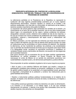 PROPUESTA INTEGRADA DEL PARTIDO DE LA REVOLUCION
 DEMOCRATICA, PARTIDO DEL TRABAJO Y DEL MC-CONVERGENCIA DE
                  PROGRAMA DE GOBIERNO


La alternancia partidista en la Presidencia de la República no representó la
sustitución del viejo régimen presidencialista autoritario por un nuevo régimen
efectivamente democrático. Tampoco significó un cambio en el modelo y las
políticas neoliberales, sino más bien su continuidad, en detrimento de las clases y
sectores sociales mayoritarios del pueblo de México.
La imposición del actual gobierno dejó sembradas las semillas de la división y la
confrontación en el seno de la sociedad mexicana, que en los años subsecuentes
dieron lugar a la exacerbación de los viejos y graves problemas de pobreza,
desigualdad, exclusión social y deterioro de la calidad de vida de las mayorías, a
los que se sumaron los nuevos problemas de proliferación del crimen organizado,
narcotráfico, violencia y descomposición del tejido social y militarización del
territorio nacional.
En México persisten y se han agravado los síntomas que hace doce años dieron
lugar al relevo del régimen que por más de setenta años ejerció el poder con base
en instituciones que se encontraban en franco proceso de deterioro. No obstante
la alternancia, se han mantenido las políticas, las prácticas y las complicidades
que no permiten las transformaciones de fondo que se requieren para hacer frente
a la desigualdad social, recuperar el crecimiento económico y establecer un
verdadero Estado social y democrático de Derecho, de acuerdo con las exigencias
de la sociedad mexicana.
Esta grave situación que se acrecienta día con día debe cambiar urgentemente.
Necesitamos un cambio verdadero, un Nuevo Proyecto de Nación para
reencausar el rumbo de México en un sentido de crecimiento económico con
sustentabilidad y equidad social, y de democracia participativa y justicia efectiva.

Para emprender el cambio verdadero el gobierno de la nueva mayoría se propone:

• Abrir el paso a una auténtica Reforma del Estado que amplíe y asegure la
participación ciudadana para erradicar la corrupción, establecer un nuevo modelo
de gestión pública basado en la austeridad y la responsabilidad social, garantizar
la seguridad y tranquilidad de la población y construir las instituciones para la
gobernabilidad democrática.

• Diseñar e instrumentar políticas públicas fundamentadas en el objetivo de la
equidad, el respeto a los derechos humanos de todos, la tolerancia y el respeto a
las diferencias.

• Una política social que garantice a todos los derechos a la salud, la alimentación,
a la vivienda y a la educación, a un trabajo digno, a la vez que combata
directamente a la pobreza y atienda a los grupos más vulnerables como son los
adultos mayores y las personas con discapacidad.
 