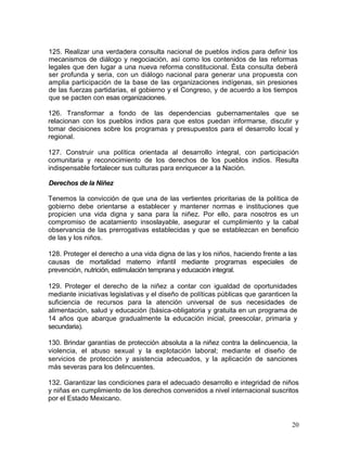 125. Realizar una verdadera consulta nacional de pueblos indios para definir los
mecanismos de diálogo y negociación, así como los contenidos de las reformas
legales que den lugar a una nueva reforma constitucional. Ésta consulta deberá
ser profunda y seria, con un diálogo nacional para generar una propuesta con
amplia participación de la base de las organizaciones indígenas, sin presiones
de las fuerzas partidarias, el gobierno y el Congreso, y de acuerdo a los tiempos
que se pacten con esas organizaciones.

126. Transformar a fondo de las dependencias gubernamentales que se
relacionan con los pueblos indios para que estos puedan informarse, discutir y
tomar decisiones sobre los programas y presupuestos para el desarrollo local y
regional.

127. Construir una política orientada al desarrollo integral, con participación
comunitaria y reconocimiento de los derechos de los pueblos indios. Resulta
indispensable fortalecer sus culturas para enriquecer a la Nación.

Derechos de la Niñez

Tenemos la convicción de que una de las vertientes prioritarias de la política de
gobierno debe orientarse a establecer y mantener normas e instituciones que
propicien una vida digna y sana para la niñez. Por ello, para nosotros es un
compromiso de acatamiento insoslayable, asegurar el cumplimiento y la cabal
observancia de las prerrogativas establecidas y que se establezcan en beneficio
de las y los niños.

128. Proteger el derecho a una vida digna de las y los niños, haciendo frente a las
causas de mortalidad materno infantil mediante programas especiales de
prevención, nutrición, estimulación temprana y educación integral.

129. Proteger el derecho de la niñez a contar con igualdad de oportunidades
mediante iniciativas legislativas y el diseño de políticas públicas que garanticen la
suficiencia de recursos para la atención universal de sus necesidades de
alimentación, salud y educación (básica-obligatoria y gratuita en un programa de
14 años que abarque gradualmente la educación inicial, preescolar, primaria y
secundaria).

130. Brindar garantías de protección absoluta a la niñez contra la delincuencia, la
violencia, el abuso sexual y la explotación laboral; mediante el diseño de
servicios de protección y asistencia adecuados, y la aplicación de sanciones
más severas para los delincuentes.

132. Garantizar las condiciones para el adecuado desarrollo e integridad de niños
y niñas en cumplimiento de los derechos convenidos a nivel internacional suscritos
por el Estado Mexicano.


                                                                                   20
 