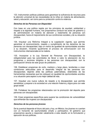 133. Instrumentar políticas públicas para garantizar la suficiencia de recursos para
la atención universal de las necesidades de la niñez en materia de alimentación,
salud y educación, así como para su protección contra la violencia.

Derechos de las Personas con Dispacidad

Con base en una política regida por los principios de equidad, solidaridad y
respeto a la dignidad humana, nos proponemos conducir los actos de gobierno y
de administración en materia de atención y tratamiento de personas con
discapacidad, hacia el mejoramiento de sus condiciones sociales y de su situación
jurídica.

134. Impulsar una Reforma Integral a la Legislación vigente, que permita
garantizar el reconocimiento, respeto y cumplimiento de los derechos de las
personas con discapacidad, bajo un marco de igualdad de oportunidades acordes
a su situación, iniciando igualmente el proceso de armonización con los
instrumentos internacionales en la materia.

135. Incorporar a la Ley General de Personas con Discapacidad, la
obligatoriedad para las autoridades de llevar a cabo la planeación de los
programas y acciones dirigidos a las personas con discapacidad, con la
participación directa de este grupo de población.

136. Establecer programas de corto, mediano y largo plazo, tendientes a crear
condiciones adecuadas para el desarrollo integral de las personas con
discapacidad, dejando atrás las políticas paternalistas, dotándoles de las
herramientas necesarias que los coloquen en igualdad de oportunidades acordes
a su situación para aspirar a una mejor calidad de vida.

137. Impulsar una nueva cultura de respeto a la discapacidad, que permita
sensibilizar y preparar a la sociedad en una relación fraterna y digna para con este
grupo social.

138. Fortalecer los programas relacionados con la promoción del deporte para
personas con discapacidad.

139. Crear programas específicos para superar las condiciones de vulnerabilidad
que enfrentan las mujeres con discapacidad.

Derechos de las personas jóvenes

De la juventud depende el futuro del país y hoy, en México, los jóvenes no cuentan
con un horizonte de oportunidades amplio y participativo. El gobierno que
proponemos apunta a responder cabalmente a este desafío en la formulación y
ejecución de sus políticas.

                                                                                  21
 