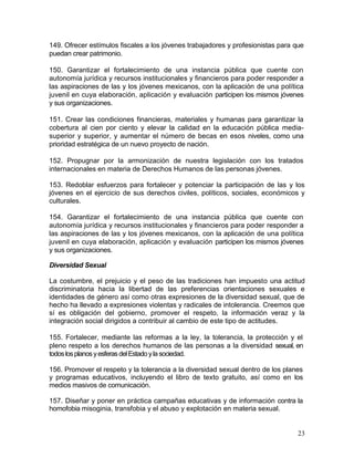 149. Ofrecer estímulos fiscales a los jóvenes trabajadores y profesionistas para que
puedan crear patrimonio.

150. Garantizar el fortalecimiento de una instancia pública que cuente con
autonomía jurídica y recursos institucionales y financieros para poder responder a
las aspiraciones de las y los jóvenes mexicanos, con la aplicación de una política
juvenil en cuya elaboración, aplicación y evaluación participen los mismos jóvenes
y sus organizaciones.

151. Crear las condiciones financieras, materiales y humanas para garantizar la
cobertura al cien por ciento y elevar la calidad en la educación pública media-
superior y superior, y aumentar el número de becas en esos niveles, como una
prioridad estratégica de un nuevo proyecto de nación.

152. Propugnar por la armonización de nuestra legislación con los tratados
internacionales en materia de Derechos Humanos de las personas jóvenes.

153. Redoblar esfuerzos para fortalecer y potenciar la participación de las y los
jóvenes en el ejercicio de sus derechos civiles, políticos, sociales, económicos y
culturales.

154. Garantizar el fortalecimiento de una instancia pública que cuente con
autonomía jurídica y recursos institucionales y financieros para poder responder a
las aspiraciones de las y los jóvenes mexicanos, con la aplicación de una política
juvenil en cuya elaboración, aplicación y evaluación participen los mismos jóvenes
y sus organizaciones.

Diversidad Sexual

La costumbre, el prejuicio y el peso de las tradiciones han impuesto una actitud
discriminatoria hacia la libertad de las preferencias orientaciones sexuales e
identidades de género así como otras expresiones de la diversidad sexual, que de
hecho ha llevado a expresiones violentas y radicales de intolerancia. Creemos que
sí es obligación del gobierno, promover el respeto, la información veraz y la
integración social dirigidos a contribuir al cambio de este tipo de actitudes.

155. Fortalecer, mediante las reformas a la ley, la tolerancia, la protección y el
pleno respeto a los derechos humanos de las personas a la diversidad sexual, en
todos los planos y esferas del Estado y la sociedad.

156. Promover el respeto y la tolerancia a la diversidad sexual dentro de los planes
y programas educativos, incluyendo el libro de texto gratuito, así como en los
medios masivos de comunicación.

157. Diseñar y poner en práctica campañas educativas y de información contra la
homofobia misoginia, transfobia y el abuso y explotación en materia sexual.


                                                                                  23
 