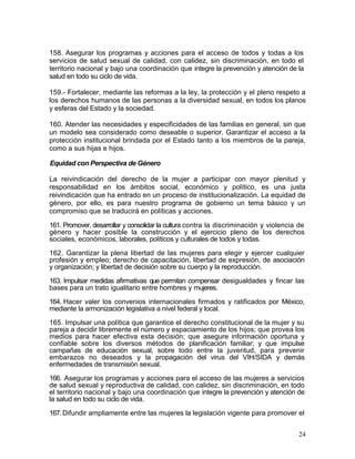 158. Asegurar los programas y acciones para el acceso de todos y todas a los
servicios de salud sexual de calidad, con calidez, sin discriminación, en todo el
territorio nacional y bajo una coordinación que integre la prevención y atención de la
salud en todo su ciclo de vida.

159.- Fortalecer, mediante las reformas a la ley, la protección y el pleno respeto a
los derechos humanos de las personas a la diversidad sexual, en todos los planos
y esferas del Estado y la sociedad.

160. Atender las necesidades y especificidades de las familias en general, sin que
un modelo sea considerado como deseable o superior. Garantizar el acceso a la
protección institucional brindada por el Estado tanto a los miembros de la pareja,
como a sus hijas e hijos.

Equidad con Perspectiva de Género

La reivindicación del derecho de la mujer a participar con mayor plenitud y
responsabilidad en los ámbitos social, económico y político, es una justa
reivindicación que ha entrado en un proceso de institucionalización. La equidad de
género, por ello, es para nuestro programa de gobierno un tema básico y un
compromiso que se traducirá en políticas y acciones.

161. Promover, desarrollar y consolidar la cultura contra la discriminación y violencia de
género y hacer posible la construcción y el ejercicio pleno de los derechos
sociales, económicos, laborales, políticos y culturales de todos y todas.

162. Garantizar la plena libertad de las mujeres para elegir y ejercer cualquier
profesión y empleo; derecho de capacitación, libertad de expresión, de asociación
y organización; y libertad de decisión sobre su cuerpo y la reproducción.

163. Impulsar medidas afirmativas que permitan compensar desigualdades y fincar las
bases para un trato igualitario entre hombres y mujeres.

164. Hacer valer los convenios internacionales firmados y ratificados por México,
mediante la armonización legislativa a nivel federal y local.

165. Impulsar una política que garantice el derecho constitucional de la mujer y su
pareja a decidir libremente el número y espaciamiento de los hijos; que provea los
medios para hacer efectiva esta decisión; que asegure información oportuna y
confiable sobre los diversos métodos de planificación familiar; y que impulse
campañas de educación sexual, sobre todo entre la juventud, para prevenir
embarazos no deseados y la propagación del virus del VIH/SIDA y demás
enfermedades de transmisión sexual.

166. Asegurar los programas y acciones para el acceso de las mujeres a servicios
de salud sexual y reproductiva de calidad, con calidez, sin discriminación, en todo
el territorio nacional y bajo una coordinación que integre la prevención y atención de
la salud en todo su ciclo de vida.

167. Difundir ampliamente entre las mujeres la legislación vigente para promover el


                                                                                       24
 