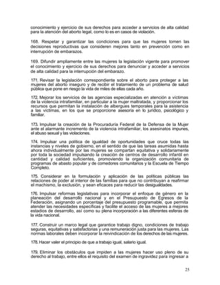 conocimiento y ejercicio de sus derechos para acceder a servicios de alta calidad
para la atención del aborto legal, como lo es en casos de violación.

168. Respetar y garantizar las condiciones para que las mujeres tomen las
decisiones reproductivas que consideren mejores tanto en prevención como en
interrupción de embarazos.

169. Difundir ampliamente entre las mujeres la legislación vigente para promover
el conocimiento y ejercicio de sus derechos para denunciar y acceder a servicios
de alta calidad para la interrupción del embarazo.

171. Revisar la legislación correspondiente sobre el aborto para proteger a las
mujeres del aborto inseguro y de recibir el tratamiento de un problema de salud
pública que pone en riesgo la vida de miles de ellas cada año.

172. Mejorar los servicios de las agencias especializadas en atención a víctimas
de la violencia intrafamiliar, en particular a la mujer maltratada, y proporcionar los
recursos que permitan la instalación de albergues temporales para la asistencia
a las víctimas, en los que se proporcione asesoría en lo jurídico, psicológico y
familiar.

173. Impulsar la creación de la Procuraduría Federal de la Defensa de la Mujer
ante el alarmante incremento de la violencia intrafamiliar, los asesinatos impunes,
el abuso sexual y las violaciones.

174. Impulsar una política de igualdad de oportunidades que cruce todas las
instancias y niveles de gobierno, en el sentido de que las tareas asumidas hasta
ahora individualmente por las mujeres se compartan equitativa y solidariamente
por toda la sociedad impulsando la creación de centros de desarrollo infantil en
cantidad y calidad suficientes, promoviendo la organización comunitaria de
programas de abasto popular y de comedores comunitarios y la Escuela de Tiempo
Completo.

175. Considerar en la formulación y aplicación de las políticas públicas las
relaciones de poder al interior de las familias para que no contribuyan a reafirmar
el machismo, la exclusión, y sean eficaces para reducir las desigualdades.
176. Impulsar reformas legislativas para incorporar el enfoque de género en la
planeación del desarrollo nacional y en el Presupuesto de Egresos de la
Federación, asignando un porcentaje del presupuesto programable, que permita
atender las necesidades específicas y facilite el acceso de las mujeres a mejores
estadios de desarrollo, así como su plena incorporación a las diferentes esferas de
la vida nacional.

177. Construir un marco legal que garantice trabajo digno, condiciones de trabajo
seguras, equitativas y satisfactorias y una remuneración justa para las mujeres. Las
normas laborales deben incorporar la reivindicación de los derechos de las mujeres.
178. Hacer valer el principio de que a trabajo igual, salario igual.

179. Eliminar los obstáculos que impiden a las mujeres hacer uso pleno de su
derecho al trabajo, entre ellos el requisito del examen de ingravidez para ingresar a


                                                                                    25
 
