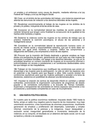 un empleo o el embarazo como causa de despido, mediante reformas a la Ley
Federal del Trabajo y a la Ley del Seguro Social.

180. Crear, en el ámbito de las autoridades del trabajo, una instancia especial que
atienda las denuncias de violación a los derechos laborales de las mujeres.

181. Revalorizar económicamente el trabajo de las mujeres en los ámbitos de lo
privado y lo público, incluyendo el de las amas de casa.

182. Incorporar en la normatividad laboral las medidas de acción positiva de
carácter temporal que tengan como finalidad la consecución de la igualdad en los
hechos entre hombres y mujeres.

183. Desterrar la violencia contra las mujeres en los centros de trabajo que se
practica mediante la coerción psicológica, el abuso de las personas y el
hostigamiento sexual.

184. Considerar en la normatividad laboral la reproducción humana como un
asunto de interés social y responsabilidad colectiva; que por lo tanto debe ser
asumida por igual entre hombres y mujeres. Definir los compromisos y
obligaciones del Estado y los empresarios a favor de ese objetivo.

185. Procurar que la inversión del Estado destinada a generar empleos se haga
desde una perspectiva de género, garantizando así que cada vez más mujeres se
incorporen a empleos formales, con apego a los derechos laborales, ya que en la
actualidad tenemos un número creciente de mujeres en la economía informal o
subcontratadas sin acceso a prestaciones o en condiciones desfavorables como
las que trabajan en las maquiladoras.

186. Trabajar en los mecanismos que modifiquen las condiciones que ponen en
desventaja a las mujeres para la participación, no sólo en abrir los espacios sino
en potenciar a las mujeres para que lleguen a ellos. Sólo cuando existan las
condiciones equitativas para que las mujeres participen y accedan a la toma de
decisiones, estaremos en posibilidad de alcanzar una democracia plena.

187. Impulsar la creación de centros de desarrollo infantil en cantidad y calidad
suficientes, promoviendo la organización comunitaria de programas de abasto
popular y de comedores comunitarios y la Escuela de Tiempo Completo.
Supervisar y transparentar las actividades en dichos espacios sancionando a los
proveedores y autoridades competentes en caso de incumplimiento.


IV.   UNA NUEVA POLÍTICA SOCIAL

En nuestro país la política económica neoliberal, impuesta desde 1983 hasta la
fecha, arroja un saldo muy negativo para la mayoría de los mexicanos: muy bajo
crecimiento económico, crisis económicas de enormes proporciones, insuficiente
generación de empleos y proliferación del desempleo, subempleo y empleo
informal, crecimiento de la pobreza y la indigencia, mayor desigualdad y
exclusión social, inseguridad generalizada e incremento desbocado de la
violencia; en su conjunto, el resultado es un deterioro del tejido social, con lo cual
se lastima y ofende a la sociedad.


                                                                                    26
 