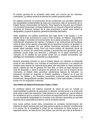 El interés general de la sociedad debe estar por encima de los intereses
particulares. La política social es la esencia de nuestro proyecto político.

Es urgente promover la construcción de las condiciones que permitan satisfacer
las necesidades fundamentales de todos los mexicanos, bajo la conducción de un
Estado Social y Democrático de Derecho. Para lograrlo se requiere que el Estado
y la sociedad emprendan corresponsablemente un conjunto integral de políticas y
acciones en diversos campos de la vida económica y social, para reducir la
desigualdad y superar la pobreza, generando bienestar para todos.

Debe adoptarse una política económica que haga frente a las causas y a los
efectos de la crisis económica en curso a nivel mundial y en México. Esta política
debe proteger y fomentar el funcionamiento de la planta productiva, contribuir a la
redistribución progresiva del ingreso y fortalecer a las instituciones democráticas
sobre la base de los valores universales de los derechos humanos, la igualdad, la
solidaridad y la equidad. Sin una política económica anticíclica incluyente no
puede haber bienestar social. Para una nueva política de desarrollo social se
requiere un mínimo de condiciones sociales y económicas que garanticen que la
población pueda exigir sus derechos y participar en el juego económico del
mercado, en la medida de que pueda contar con un empleo remunerador que
satisfaga sus necesidades y desarrolle sus capacidades.

Nuestra propuesta consiste en que el Estado aliente con decisión el desarrollo
social en dos vertientes: una, impulsar el crecimiento económico y la creación de
empleos para mejorar los ingresos de la gente; ello redundará en mejor educación,
salud y calidad de vida en general. Por otro lado, en tanto se logra alcanzar ese
nivel de desarrollo y, dada la situación de pobreza en que vive la mayoría de los
mexicanos, el Estado debe garantizar satisfactores básicos de bienestar. La
propuesta consiste en auspiciar un Estado igualitario y fraterno en el que los
pobres, los débiles y los olvidados encuentren protección ante incertidumbres
económicas, desigualdades sociales, desventajas y otras calamidades, y donde se
pueda vivir sin angustias ni temores.

Una Política de Salud Universal para Todas y Todos

El problema básico del sistema nacional de salud es que no cumple su
responsabilidad sustantiva de garantizar el derecho constitucional a la protección
de la salud a todos los mexicanos. Este derecho no es exigible por casi la mitad de
los ciudadanos que no cuentan con servicios de seguridad social. Esto se expresa
en una importante desigualdad en el acceso a los servicios requeridos ya que éste
depende de la capacidad económica o de la condición laboral.

Una nueva política social debe comprender la completa transformación del
sistema de salud nacional para que toda persona ejerza su derecho constitucional
a la misma. En la actualidad la mitad de los mexicanos no tiene acceso a la
seguridad social y se trata de los más pobres, que son los que más se enferman y


                                                                                 27
 