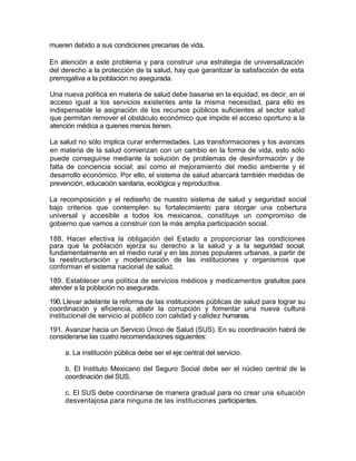 mueren debido a sus condiciones precarias de vida.

En atención a este problema y para construir una estrategia de universalización
del derecho a la protección de la salud, hay que garantizar la satisfacción de esta
prerrogativa a la población no asegurada.

Una nueva política en materia de salud debe basarse en la equidad, es decir, en el
acceso igual a los servicios existentes ante la misma necesidad, para ello es
indispensable la asignación de los recursos públicos suficientes al sector salud
que permitan remover el obstáculo económico que impide el acceso oportuno a la
atención médica a quienes menos tienen.

La salud no sólo implica curar enfermedades. Las transformaciones y los avances
en materia de la salud comienzan con un cambio en la forma de vida, esto sólo
puede conseguirse mediante la solución de problemas de desinformación y de
falta de conciencia social; así como el mejoramiento del medio ambiente y el
desarrollo económico. Por ello, el sistema de salud abarcará también medidas de
prevención, educación sanitaria, ecológica y reproductiva.

La recomposición y el rediseño de nuestro sistema de salud y seguridad social
bajo criterios que contemplen su fortalecimiento para otorgar una cobertura
universal y accesible a todos los mexicanos, constituye un compromiso de
gobierno que vamos a construir con la más amplia participación social.

188. Hacer efectiva la obligación del Estado a proporcionar las condiciones
para que la población ejerza su derecho a la salud y a la seguridad social,
fundamentalmente en el medio rural y en las zonas populares urbanas, a partir de
la reestructuración y modernización de las instituciones y organismos que
conforman el sistema nacional de salud.

189. Establecer una política de servicios médicos y medicamentos gratuitos para
atender a la población no asegurada.

190. Llevar adelante la reforma de las instituciones públicas de salud para lograr su
coordinación y eficiencia, abatir la corrupción y fomentar una nueva cultura
institucional de servicio al público con calidad y calidez humanas.

191. Avanzar hacia un Servicio Único de Salud (SUS). En su coordinación habrá de
considerarse las cuatro recomendaciones siguientes:

     a. La institución pública debe ser el eje central del servicio.

     b. El Instituto Mexicano del Seguro Social debe ser el núcleo central de la
     coordinación del SUS.

     c. El SUS debe coordinarse de manera gradual para no crear una situación
     desventajosa para ninguna de las instituciones participantes.




                                                                                   28
 