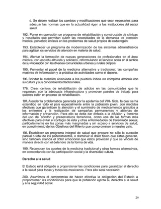 d. Se deben realizar los cambios y modificaciones que sean necesarios para
     adecuar las normas que en la actualidad rigen a las instituciones del sector
     salud.

192. Poner en operación un programa de rehabilitación y construcción de clínicas
y hospitales que permitan cubrir las necesidades de la demanda de atención
médica, poniendo énfasis en los problemas de salud propios de cada región.

193. Establecer un programa de modernización de los sistemas administrativos
para agilizar los servicios de atención en materia de salud.

194. Alentar la formación de nuevas generaciones de profesionales en el área
médica, con espíritu altruista y solidario, reformulando el servicio social en el sentido
de su vinculación con las diversas comunidades urbanas y rurales del país.

195. Fomentar el papel de la medicina alternativa y tradicional, las campañas
masivas de información y la práctica de actividades como el deporte.
196. Brindar la atención adecuada a los pueblos indios en completa armonía con
su cultura y sus conocimientos tradicionales.

176. Crear centros de rehabilitación de adictos en las comunidades que lo
requieran, con la adecuada infraestructura y promover puestos de trabajo para
quienes estén en proceso de rehabilitación.

197. Atender la problemática generada por la epidemia del VIH- Sida, la cual se ha
extendido en todo el país especialmente entre la población joven, con medidas
efectivas que garanticen la atención y el suministro de medicamentos gratuitos a
los enfermos y la realización de campañas permanentes y abiertas de
información y prevención. Para ello se debe dar énfasis a la difusión y fomento
del uso del condón y preservativos femeninos, como una de las formas más
efectivas para evitar el contagio de ésta y otras enfermedades de transmisión sexual,
particularmente en las zonas más marginadas y sin acceso a servicios de salud,
en cumplimiento de los Objetivos del Milenio que comprometen a nuestro país.

198. Establecer un programa integral de salud que procure no sólo la curación
parcial o total de los padecimientos, o disminuir el dolor físico que éstos generan,
sino también atienda el dolor emocional que éstos provocan y que se vincula de
manera directa con el deterioro de la forma de vida.

199. Reconocer los aportes de la medicina tradicional y otras formas alternativas,
en concordancia con la participación social y la diversidad cultural.

Derecho a la salud

El Estado está obligado a proporcionar las condiciones para garantizar el derecho
a la salud para todas y todos los mexicanos. Para ello será necesario:

200. Asumimos el compromiso de hacer efectiva la obligación del Estado a
proporcionar las condiciones para que la población ejerza su derecho a la salud
y a la seguridad social.



                                                                                       29
 