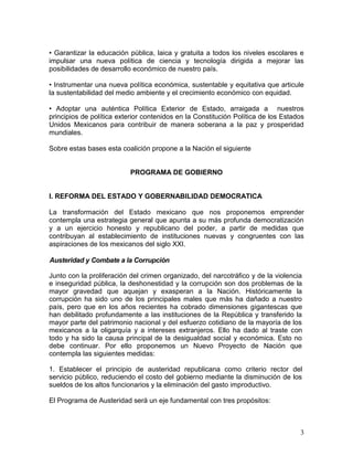 • Garantizar la educación pública, laica y gratuita a todos los niveles escolares e
impulsar una nueva política de ciencia y tecnología dirigida a mejorar las
posibilidades de desarrollo económico de nuestro país.

• Instrumentar una nueva política económica, sustentable y equitativa que articule
la sustentabilidad del medio ambiente y el crecimiento económico con equidad.

• Adoptar una auténtica Política Exterior de Estado, arraigada a nuestros
principios de política exterior contenidos en la Constitución Política de los Estados
Unidos Mexicanos para contribuir de manera soberana a la paz y prosperidad
mundiales.

Sobre estas bases esta coalición propone a la Nación el siguiente


                           PROGRAMA DE GOBIERNO


l. REFORMA DEL ESTADO Y GOBERNABILIDAD DEMOCRATICA

La transformación del Estado mexicano que nos proponemos emprender
contempla una estrategia general que apunta a su más profunda democratización
y a un ejercicio honesto y republicano del poder, a partir de medidas que
contribuyan al establecimiento de instituciones nuevas y congruentes con las
aspiraciones de los mexicanos del siglo XXI.

Austeridad y Combate a la Corrupción

Junto con la proliferación del crimen organizado, del narcotráfico y de la violencia
e inseguridad pública, la deshonestidad y la corrupción son dos problemas de la
mayor gravedad que aquejan y exasperan a la Nación. Históricamente la
corrupción ha sido uno de los principales males que más ha dañado a nuestro
país, pero que en los años recientes ha cobrado dimensiones gigantescas que
han debilitado profundamente a las instituciones de la República y transferido la
mayor parte del patrimonio nacional y del esfuerzo cotidiano de la mayoría de los
mexicanos a la oligarquía y a intereses extranjeros. Ello ha dado al traste con
todo y ha sido la causa principal de la desigualdad social y económica. Esto no
debe continuar. Por ello proponemos un Nuevo Proyecto de Nación que
contempla las siguientes medidas:

1. Establecer el principio de austeridad republicana como criterio rector del
servicio público, reduciendo el costo del gobierno mediante la disminución de los
sueldos de los altos funcionarios y la eliminación del gasto improductivo.

El Programa de Austeridad será un eje fundamental con tres propósitos:



                                                                                   3
 