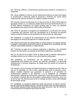 201. Servicios médicos y medicamentos gratuitos para atender a la población no
asegurada.

202. Llevar adelante la reforma de las instituciones públicas de salud para lograr
su coordinación y eficiencia, abatir la corrupción y fomentar una nueva cultura
institucional de servicio al público con calidad y calidez humanas.

203. Avanzar hacia la construcción de un Servicio Único de Salud (SUS) bajo los
siguientes criterios: a). La institución pública debe ser el eje central del servicio; b).
El SUS deberá coordinarse de manera gradual para no crear una situación
desventajosa para ninguna de las instituciones participantes.

204. Poner en operación un programa de rehabilitación y construcción de clínicas
y hospitales que permitan cubrir las necesidades de la demanda de atención
médica, poniendo énfasis en los problemas de salud propios de cada región.

205. Establecer un programa de modernización de los sistemas administrativos
para agilizar los servicios de atención en materia de salud.

206. Alentar la formación de profesionales en el área médica, con espíritu altruista
y solidario, reformulando el servicio social en el sentido de su vinculación con las
diversas comunidades urbanas y rurales del país.

207. Fomentar el papel de la medicina tradicional y alternativa, las campañas
masivas de información y la práctica de actividades deportivas y recreativas.

208. En el caso de los pueblos indios se debe brindar la atención adecuada en
completa armonía con su cultura y sus conocimientos tradicionales.

209. Establecer, en coordinación con los gobiernos locales, centros de
rehabilitación para adictos que cuenten con personal capacitado y la adecuada
infraestructura y formular programas de trabajo para los adictos en proceso de
rehabilitación.

210. Atender, como un asunto de capital importancia, la epidemia del VIH- Sida, la
cual se ha extendido en todo el país, especialmente entre la población joven.
Aplicar medidas efectivas que garanticen la atención y el suministro de
medicamentos gratuitos a los enfermos y a la realización de campañas
permanentes y abiertas de información y prevención. Para ello se debe dar énfasis
a la difusión y fomento del uso del condón y preservativos femeninos, como una
de las formas más efectivas para evitar el contagio de ésta y otras enfermedades
de transmisión sexual.

211. Establecer un programa integral de salud que procure no sólo la curación
parcial o total de los padecimientos, o disminuir el dolor físico que éstos generan,
sino también atienda el dolor emocional que éstos provocan y que se vincula de
manera directa con el deterioro de la forma de vida.



                                                                                       30
 