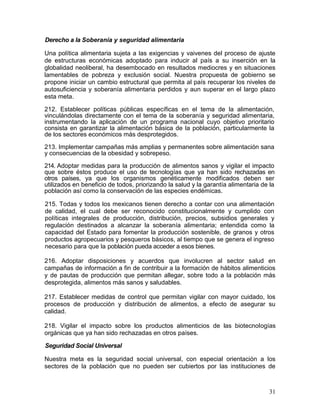 Derecho a la Soberanía y seguridad alimentaria

Una política alimentaria sujeta a las exigencias y vaivenes del proceso de ajuste
de estructuras económicas adoptado para inducir al país a su inserción en la
globalidad neoliberal, ha desembocado en resultados mediocres y en situaciones
lamentables de pobreza y exclusión social. Nuestra propuesta de gobierno se
propone iniciar un cambio estructural que permita al país recuperar los niveles de
autosuficiencia y soberanía alimentaria perdidos y aun superar en el largo plazo
esta meta.

212. Establecer políticas públicas específicas en el tema de la alimentación,
vinculándolas directamente con el tema de la soberanía y seguridad alimentaria,
instrumentando la aplicación de un programa nacional cuyo objetivo prioritario
consista en garantizar la alimentación básica de la población, particularmente la
de los sectores económicos más desprotegidos.

213. Implementar campañas más amplias y permanentes sobre alimentación sana
y consecuencias de la obesidad y sobrepeso.

214. Adoptar medidas para la producción de alimentos sanos y vigilar el impacto
que sobre éstos produce el uso de tecnologías que ya han sido rechazadas en
otros países, ya que los organismos genéticamente modificados deben ser
utilizados en beneficio de todos, priorizando la salud y la garantía alimentaria de la
población así como la conservación de las especies endémicas.

215. Todas y todos los mexicanos tienen derecho a contar con una alimentación
de calidad, el cual debe ser reconocido constitucionalmente y cumplido con
políticas integrales de producción, distribución, precios, subsidios generales y
regulación destinados a alcanzar la soberanía alimentaria; entendida como la
capacidad del Estado para fomentar la producción sostenible, de granos y otros
productos agropecuarios y pesqueros básicos, al tiempo que se genera el ingreso
necesario para que la población pueda acceder a esos bienes.

216. Adoptar disposiciones y acuerdos que involucren al sector salud en
campañas de información a fin de contribuir a la formación de hábitos alimenticios
y de pautas de producción que permitan allegar, sobre todo a la población más
desprotegida, alimentos más sanos y saludables.

217. Establecer medidas de control que permitan vigilar con mayor cuidado, los
procesos de producción y distribución de alimentos, a efecto de asegurar su
calidad.

218. Vigilar el impacto sobre los productos alimenticios de las biotecnologías
orgánicas que ya han sido rechazadas en otros países.

Seguridad Social Universal

Nuestra meta es la seguridad social universal, con especial orientación a los
sectores de la población que no pueden ser cubiertos por las instituciones de



                                                                                   31
 