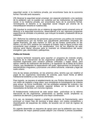 seguridad social, ni la medicina privada, por encontrarse fuera de la economía
formal. Para ello será necesario:

219. Alcanzar la seguridad social universal, con especial orientación a los sectores
de la población que no pueden ser cubiertos por las instituciones de seguridad
social, ni la medicina privada, por encontrarse fuera de la economía formal,
reivindicando el derecho a la seguridad social integral por encima de la
mercantilización reinante en nuestros días.

220. Impulsar la construcción de un sistema de seguridad social universal como el
derecho a la seguridad económica, desarrollando a la vez vigorosos programas
específicos de combate a la pobreza, que incluyan la revisión y evaluación de los ya
existentes.

221. Reformar los sistemas de pensiones para promover una política de inversión
en infraestructura con los fondos que actualmente administran empresas del
capital financiero. De esta manera un 50% de los fondos continuarán en las
Afores y el otro 50% restante los manejará el Estado, bajo la figura jurídica más
conveniente para proteger a los pensionados. Uno de los objetivos de esta
reforma sería liberar recursos para la inversión en infraestructura del sector
energético: gas, electricidad y petroquímica.

Política de Vivienda

La reserva territorial necesaria para soportar un programa de vivienda amplio,
requerirá de la intervención de los organismos estatales de vivienda, y de la
sociedad organizada para construir políticas unificadas y reglas claras, para
aplicar criterios de ordenación del territorio y la regulación de la oferta de la tierra
urbana, que desalienten la especulación del suelo, desincentiven la formación de
asentamientos irregulares y promuevan una oferta suficiente, ordenada y legal del
suelo urbano.

Una de las tareas prioritarias, en los próximos años, tendría que ser redefinir el
papel de los organismos nacionales de vivienda, para hacer frente al déficit
habitacional existente y a las nuevas demandas.

Para lograrlo, se requiere el establecimiento de una Política Nacional de Vivienda
con visión de mediano y largo plazo, que considerara la homologación de criterios
para actuar, de forma coordinada, con las entidades estatales de vivienda y las
instituciones financieras, poniendo especial énfasis en la atención de las
necesidades de familias con menores ingresos.

El fortalecimiento institucional de este sector debe profundizar en la reforma
estructural de los organismos, preservando su sentido social, ampliando su
cobertura de atención y propiciando una mayor coordinación.

A la vez, es necesario mejorar y ampliar los servicios de financiamiento, para
promover un mayor flujo de recursos a largo plazo, con costos competitivos y
diversificación de esquemas de crédito, de acuerdo con el nivel de ingreso de
población.

Es urgente desarrollar un esquema de apoyo para que la población que vive en
condiciones de mayor pobreza pueda adquirir una vivienda a precios accesibles.


                                                                                     32
 