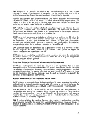 236. Establecer la pensión alimentaria en correspondencia con una nueva
concepción sobre cómo generar el bienestar que se combina con una política
activa de generación de empleo y protección e incremento del ingreso…

Además esta pensión será acompañada de una política social de reconstrucción
de las instituciones públicas de protección social basada en el diagnóstico sobre
cuáles son hoy y en el futuro mediato los principales riesgos sociales que
enfrentan los grupos mayoritarios de la población.

237. Habrá pensión universal para todos los adultos mayores de 68 años del país
y para las personas con capacidades diferentes. Se combatirá el hambre
garantizando el derecho del pueblo a la alimentación y se otorgará atención
médica y medicamentos gratuitos a toda la población.

238. Dotar a todo ciudadano y ciudadana, inicialmente a partir de los 68 años, de
una pensión de medio salario mínimo, haya o no hecho aportaciones a un fondo
de pensiones. La idea que sustenta esta política es que, con poquísimas
excepciones, toda la gente, hombres y mujeres, han contribuido a la sociedad
independientemente de haber tenido una relación laboral formal.

239. Extender todos los beneficios de la protección social a la mayoría de los
adultos mayores. Es decir, tenemos que plantear como punto de llegada el
derecho ciudadano a una pensión universal.

240. Iniciar la entrega de la pensión alimentaria universal, así como del resto de los
programas sociales, en las zonas clasificadas como de alta o muy alta marginación
e ir avanzando de manera gradual.

Programa de Apoyo Económico a Personas con Discapacidad

241. Operar un Programa Nacional de Apoyo Económico para las Personas con
discapacidad que atienda directamente a las que se encuentren en una situación
de pobreza y marginación. Este programa entregará mensualmente una cantidad
equivalente a la mitad del salario mínimo a las personas de 0 a 69 años que viven
en los municipios con mayor pobreza, para lo cual se integrará un padrón de
personas con discapacidad permanente.

Política de Protección Civil con Todos y Para Todos

242. Promover el establecimiento de la protección civil como una garantía social e
institucionalizar la participación organizada, informada y corresponsable de la
población en los programas y operativos de prevención, auxilio y reconstrucción.

243. Profundizar en el fortalecimiento de una cultura de autoprotección y
prevención para casos de desastre, cuya difusión se realice a través de los
medios de comunicación y con la participación de los miembros del sistema
nacional de educación, y las organizaciones de la sociedad civil, los sindicatos, los
clubes sociales y la sociedad en general.

244. Actualizar el Atlas Nacional de Riesgos y los correspondientes atlas estatales
y municipales, con el fin de ubicar con precisión las diferentes zonas de riesgo, y
orientar la reubicación de los asentamientos humanos que estén expuestos a un
posible desastre.


                                                                                    35
 