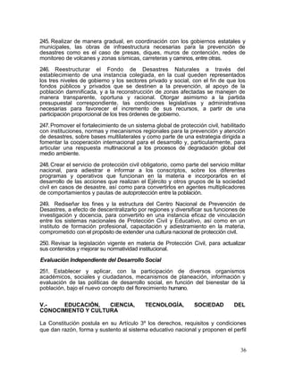 245. Realizar de manera gradual, en coordinación con los gobiernos estatales y
municipales, las obras de infraestructura necesarias para la prevención de
desastres como es el caso de presas, diques, muros de contención, redes de
monitoreo de volcanes y zonas sísmicas, carreteras y caminos, entre otras.

246. Reestructurar el Fondo de Desastres Naturales a través del
establecimiento de una instancia colegiada, en la cual queden representados
los tres niveles de gobierno y los sectores privado y social, con el fin de que los
fondos públicos y privados que se destinen a la prevención, al apoyo de la
población damnificada, y a la reconstrucción de zonas afectadas se manejen de
manera transparente, oportuna y racional. Otorgar asimismo a la partida
presupuestal correspondiente, las condiciones legislativas y administrativas
necesarias para favorecer el incremento de sus recursos, a partir de una
participación proporcional de los tres órdenes de gobierno.

247. Promover el fortalecimiento de un sistema global de protección civil, habilitado
con instituciones, normas y mecanismos regionales para la prevención y atención
de desastres, sobre bases multilaterales y como parte de una estrategia dirigida a
fomentar la cooperación internacional para el desarrollo y, particularmente, para
articular una respuesta multinacional a los procesos de degradación global del
medio ambiente.

248. Crear el servicio de protección civil obligatorio, como parte del servicio militar
nacional, para adiestrar e informar a los conscriptos, sobre los diferentes
programas y operativos que funcionan en la materia e incorporarlos en el
desarrollo de las acciones que realizan el Ejército y otros grupos de la sociedad
civil en casos de desastre, así como para convertirlos en agentes multiplicadores
de comportamientos y pautas de autoprotección entre la población.

249. Rediseñar los fines y la estructura del Centro Nacional de Prevención de
Desastres, a efecto de descentralizarlo por regiones y diversificar sus funciones de
investigación y docencia, para convertirlo en una instancia eficaz de vinculación
entre los sistemas nacionales de Protección Civil y Educativo, así como en un
instituto de formación profesional, capacitación y adiestramiento en la materia,
comprometido con el propósito de extender una cultura nacional de protección civil.

250. Revisar la legislación vigente en materia de Protección Civil, para actualizar
sus contenidos y mejorar su normatividad institucional.

Evaluación Independiente del Desarrollo Social

251. Establecer y aplicar, con la participación de diversos organismos
académicos, sociales y ciudadanos, mecanismos de planeación, información y
evaluación de las políticas de desarrollo social, en función del bienestar de la
población, bajo el nuevo concepto del florecimiento humano.


V.-   EDUCACIÓN,    CIENCIA,                TECNOLOGÍA,          SOCIEDAD         DEL
CONOCIMIENTO Y CULTURA

La Constitución postula en su Artículo 3º los derechos, requisitos y condiciones
que dan razón, forma y sustento al sistema educativo nacional y proponen el perfil


                                                                                     36
 