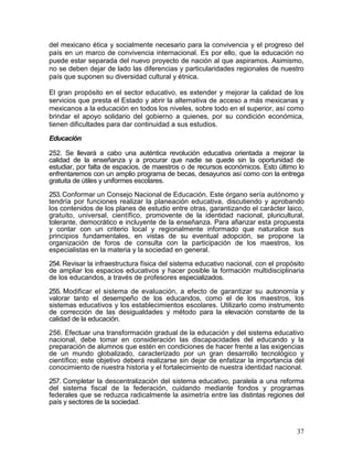 del mexicano ética y socialmente necesario para la convivencia y el progreso del
país en un marco de convivencia internacional. Es por ello, que la educación no
puede estar separada del nuevo proyecto de nación al que aspiramos. Asimismo,
no se deben dejar de lado las diferencias y particularidades regionales de nuestro
país que suponen su diversidad cultural y étnica.

El gran propósito en el sector educativo, es extender y mejorar la calidad de los
servicios que presta el Estado y abrir la alternativa de acceso a más mexicanas y
mexicanos a la educación en todos los niveles, sobre todo en el superior, así como
brindar el apoyo solidario del gobierno a quienes, por su condición económica,
tienen dificultades para dar continuidad a sus estudios.

Educación

252. Se llevará a cabo una auténtica revolución educativa orientada a mejorar la
calidad de la enseñanza y a procurar que nadie se quede sin la oportunidad de
estudiar, por falta de espacios, de maestros o de recursos económicos. Esto último lo
enfrentaremos con un amplio programa de becas, desayunos así como con la entrega
gratuita de útiles y uniformes escolares.

253. Conformar un Consejo Nacional de Educación. Este órgano sería autónomo y
tendría por funciones realizar la planeación educativa, discutiendo y aprobando
los contenidos de los planes de estudio entre otras, garantizando el carácter laico,
gratuito, universal, científico, promovente de la identidad nacional, pluricultural,
tolerante, democrático e incluyente de la enseñanza. Para afianzar esta propuesta
y contar con un criterio local y regionalmente informado que naturalice sus
principios fundamentales, en vistas de su eventual adopción, se propone la
organización de foros de consulta con la participación de los maestros, los
especialistas en la materia y la sociedad en general.

254. Revisar la infraestructura física del sistema educativo nacional, con el propósito
de ampliar los espacios educativos y hacer posible la formación multidisciplinaria
de los educandos, a través de profesores especializados.

255. Modificar el sistema de evaluación, a efecto de garantizar su autonomía y
valorar tanto el desempeño de los educandos, como el de los maestros, los
sistemas educativos y los establecimientos escolares. Utilizarlo como instrumento
de corrección de las desigualdades y método para la elevación constante de la
calidad de la educación.

256. Efectuar una transformación gradual de la educación y del sistema educativo
nacional, debe tomar en consideración las discapacidades del educando y la
preparación de alumnos que estén en condiciones de hacer frente a las exigencias
de un mundo globalizado, caracterizado por un gran desarrollo tecnológico y
científico; este objetivo deberá realizarse sin dejar de enfatizar la importancia del
conocimiento de nuestra historia y el fortalecimiento de nuestra identidad nacional.

257. Completar la descentralización del sistema educativo, paralela a una reforma
del sistema fiscal de la federación, cuidando mediante fondos y programas
federales que se reduzca radicalmente la asimetría entre las distintas regiones del
país y sectores de la sociedad.



                                                                                    37
 