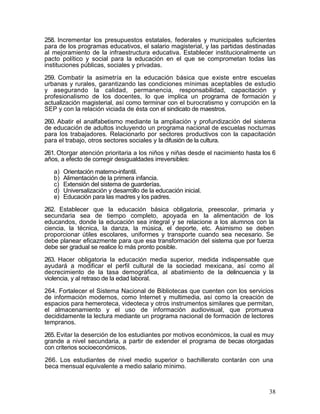 258. Incrementar los presupuestos estatales, federales y municipales suficientes
para de los programas educativos, el salario magisterial, y las partidas destinadas
al mejoramiento de la infraestructura educativa. Establecer institucionalmente un
pacto político y social para la educación en el que se comprometan todas las
instituciones públicas, sociales y privadas.

259. Combatir la asimetría en la educación básica que existe entre escuelas
urbanas y rurales, garantizando las condiciones mínimas aceptables de estudio
y asegurando la calidad, permanencia, responsabilidad, capacitación y
profesionalismo de los docentes, lo que implica un programa de formación y
actualización magisterial, así como terminar con el burocratismo y corrupción en la
SEP y con la relación viciada de ésta con el sindicato de maestros.

260. Abatir el analfabetismo mediante la ampliación y profundización del sistema
de educación de adultos incluyendo un programa nacional de escuelas nocturnas
para los trabajadores. Relacionarlo por sectores productivos con la capacitación
para el trabajo, otros sectores sociales y la difusión de la cultura.

261. Otorgar atención prioritaria a los niños y niñas desde el nacimiento hasta los 6
años, a efecto de corregir desigualdades irreversibles:

   a)   Orientación materno-infantil.
   b)   Alimentación de la primera infancia.
   c)   Extensión del sistema de guarderías.
   d)   Universalización y desarrollo de la educación inicial.
   e)   Educación para las madres y los padres.

262. Establecer que la educación básica obligatoria, preescolar, primaria y
secundaria sea de tiempo completo, apoyada en la alimentación de los
educandos, donde la educación sea integral y se relacione a los alumnos con la
ciencia, la técnica, la danza, la música, el deporte, etc. Asimismo se deben
proporcionar útiles escolares, uniformes y transporte cuando sea necesario. Se
debe planear eficazmente para que esa transformación del sistema que por fuerza
debe ser gradual se realice lo más pronto posible.

263. Hacer obligatoria la educación media superior, medida indispensable que
ayudará a modificar el perfil cultural de la sociedad mexicana, así como al
decrecimiento de la tasa demográfica, al abatimiento de la delincuencia y la
violencia, y al retraso de la edad laboral.

264. Fortalecer el Sistema Nacional de Bibliotecas que cuenten con los servicios
de información modernos, como Internet y multimedia, así como la creación de
espacios para hemeroteca, videoteca y otros instrumentos similares que permitan,
el almacenamiento y el uso de información audiovisual, que promueva
decididamente la lectura mediante un programa nacional de formación de lectores
tempranos.

265. Evitar la deserción de los estudiantes por motivos económicos, la cual es muy
grande a nivel secundaria, a partir de extender el programa de becas otorgadas
con criterios socioeconómicos.

266. Los estudiantes de nivel medio superior o bachillerato contarán con una
beca mensual equivalente a medio salario mínimo.



                                                                                  38
 