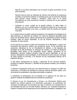 -   Revertir el aumento desmedido que ha tenido el gasto burocrático en los
       años recientes.

   -   Generar ahorros para ser utilizados de manera más eficiente en programas
       sociales e inversiones públicas en infraestructura que la economía necesita
       para generar mayor empleo y bienestar, sobre todo en la actual
       circunstancia de crisis económica mundial y nacional por la que estamos
       atravesando.

   -   Implantar un nuevo modelo de la gestión pública: no debe haber un
       gobierno rico con un pueblo pobre ni el gobierno puede ser la vía para que
       los empleados lleguen a ser ricos y a escalar hacia los estratos de ingreso
       más altos.

2. Le costará menos al pueblo mantener al gobierno. Se acabarán los privilegios de la
alta burocracia, se reducirán los sueldos a la mitad de directores generales hacia
arriba. Se cancelarán bonos, viáticos, pensiones de ex presidentes, servicios médicos
privados, cajas de ahorro especiales, el uso de aviones, helicópteros y otras
canonjías. En este sentido:

a) Se reducirá a la mitad el sueldo del Presidente de la República y ningún otro
funcionario del Ejecutivo recibirá una percepción mayor. b) Se suprimirán las
pensiones millonarias de los ex Presidentes de México. c) Se acabarán los
privilegios de la alta burocracia, se reducirán los sueldos a la mitad de directores
generales hacia arriba. d) Se cancelarán bonos, viáticos, pensiones de ex
presidentes, servicios médicos privados, cajas de ahorro especiales, el uso de
aviones, helicópteros y otros privilegios. e) Se destinará el ahorro que por concepto
de estos ajustes se acumule, a la atención de las necesidades básicas de la
población del país.

3. Dar plena transparencia al manejo y aplicación de los recursos públicos.
Erradicar el carácter "electorero" y clientelar de las políticas sociales y de combate a
la pobreza.

4. Revisar la legislación penal para que efectivamente se castiguen el tráfico de
influencias y el conflicto de intereses en todas las esferas del poder público, a fin
de erradicar la complicidad e impunidad entre política y negocios.

5. Establecer la participación de la sociedad en la vigilancia de los actos de
gobierno mediante el establecimiento de contralorías ciudadanas.

6. Revisar la Ley de Transparencia y Acceso a la Información Pública para
redefinir los criterios relativos a la información reservada y la confidencial. Es
necesario homogeneizar los principios que rigen el derecho a la trasparencia en
las entidades del país con el orden federal. Asimismo, es necesario incorporar el
carácter vinculante de las resoluciones de los organismos federales y estatales en las



                                                                                       4
 
