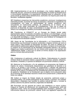 286. Implementaremos el uso de la tecnología y los medios digitales para el
desarrollo del país, cerrando la brecha de desigualdad al ampliar la infraestructura
a comunidades apartadas y la capacitación requerida para su utilización; en las
zonas donde ya existe dicha infraestructura, acercarla a la mayoría para evitar los
llamados ―analfabetas digitales‖.

287. Establecer programas de intercambio académico, promover investigaciones
interinstitucionales, aumentar las becas al extranjero y fomentar la repatriación de
investigadores con base en oportunidades de trabajo académico bien
remunerado en instituciones públicas, de preferencia en el interior de la
república, crear redes nacionales de investigadores. Todo con el objeto de
promover el desarrollo de otras universidades a lo largo del país, en lo que se
refiere a la investigación científica y la innovación tecnológica.

288. Transformar el CONACYT en un Consejo de Estado donde estén
representados todos los sectores vinculados a la ciencia y a la tecnología, a fin de
formular las políticas y lineamientos para el fomento de la investigación científica
y el desarrollo tecnológico, y crear mecanismos para fortalecer la investigación en
las instituciones de educación superior.

289. Hacer de las Tecnologías de la Información y el Conocimiento (TIC’s)
herramientas que favorezcan a acercar contenidos a lugares remotos así como a
hacer mejor y más expedito el intercambio de datos, así como su utilidad en la
administración pública para agilizar trámites, servicios y contacto con la autoridad.
Lo anterior sin el menoscabo de las libertades individuales básicas y de manera
integral que impida la generación de una brecha entre grupos que cuentan con
―alfabetización digital‖ y otros que no tienen el mínimo acceso ni la capacitación
para su correcto aprovechamiento.

Cultura

290. Cuidaremos el patrimonio cultural de México. Estimularemos la creación
artística desde la educación básica y apoyaremos a músicos, pintores, artesanos,
escultores, cineastas y a quienes se dediquen a la promoción artística y cultural.

291. Reformar la Constitución a fin de establecer el compromiso del Estado en
materia de cultura, incorporando disposiciones que garanticen el derecho a la
cultura y el acceso a sus fuentes, la conservación y difusión del patrimonio
cultural tangible e intangible, la corresponsabilidad entre sociedad y gobierno en el
fomento de la cultura y la distribución de competencias entre los distintos órdenes
de gobierno. Establecer en la Constitución que el objetivo de la educación debe
ser el fomento de la identidad nacional a través de la preservación y desarrollo de
todas sus culturas.

292. Instituir un órgano de Estado dotado de autonomía, patrimonio propio y
autoridad pública, con amplia participación de los actores y usuarios, con carácter
democrático y federativo que coordine la política cultural del país, y vincular la
política cultural a los planes nacional y regionales de desarrollo.

293. Promulgar una ley general de cultura que establezca un marco jurídico
integral en materia de distribución de competencias, financiamiento, perfil del
organismo rector, marco de corresponsabilidad entre sociedad y gobierno, y los
instrumentos básicos de promoción cultural. Emitir una legislación específica de

                                                                                   41
 