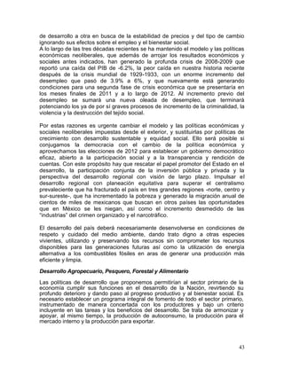 de desarrollo a otra en busca de la estabilidad de precios y del tipo de cambio
ignorando sus efectos sobre el empleo y el bienestar social.
A lo largo de las tres décadas recientes se ha mantenido el modelo y las políticas
económicas neoliberales, que además de arrojar los resultados económicos y
sociales antes indicados, han generado la profunda crisis de 2008-2009 que
reportó una caída del PIB de -6.2%, la peor caída en nuestra historia reciente
después de la crisis mundial de 1929-1933, con un enorme incremento del
desempleo que pasó de 3.9% a 6%, y que nuevamente está generando
condiciones para una segunda fase de crisis económica que se presentaría en
los meses finales de 2011 y a lo largo de 2012. Al incremento previo del
desempleo se sumará una nueva oleada de desempleo, que terminará
potenciando los ya de por sí graves procesos de incremento de la criminalidad, la
violencia y la destrucción del tejido social.

Por estas razones es urgente cambiar el modelo y las políticas económicas y
sociales neoliberales impuestas desde el exterior, y sustituirlas por políticas de
crecimiento con desarrollo sustentable y equidad social. Ello será posible si
conjugamos la democracia con el cambio de la política económica y
aprovechamos las elecciones de 2012 para establecer un gobierno democrático
eficaz, abierto a la participación social y a la transparencia y rendición de
cuentas. Con este propósito hay que rescatar el papel promotor del Estado en el
desarrollo, la participación conjunta de la inversión pública y privada y la
perspectiva del desarrollo regional con visión de largo plazo. Impulsar el
desarrollo regional con planeación equitativa para superar el centralismo
prevaleciente que ha fracturado el país en tres grandes regiones -norte, centro y
sur-sureste-, que ha incrementado la pobreza y generado la migración anual de
cientos de miles de mexicanos que buscan en otros países las oportunidades
que en México se les niegan, así como el incremento desmedido de las
―industrias‖ del crimen organizado y el narcotráfico.

El desarrollo del país deberá necesariamente desenvolverse en condiciones de
respeto y cuidado del medio ambiente, dando trato digno a otras especies
vivientes, utilizando y preservando los recursos sin comprometer los recursos
disponibles para las generaciones futuras así como la utilización de energía
alternativa a los combustibles fósiles en aras de generar una producción más
eficiente y limpia.

Desarrollo Agropecuario, Pesquero, Forestal y Alimentario

Las políticas de desarrollo que proponemos permitirían al sector primario de la
economía cumplir sus funciones en el desarrollo de la Nación, revirtiendo su
profundo deterioro y dando paso al progreso productivo y al bienestar social. Es
necesario establecer un programa integral de fomento de todo el sector primario,
instrumentado de manera concertada con los productores y bajo un criterio
incluyente en las tareas y los beneficios del desarrollo. Se trata de armonizar y
apoyar, al mismo tiempo, la producción de autoconsumo, la producción para el
mercado interno y la producción para exportar.



                                                                               43
 