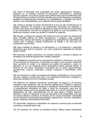 303. Incluir el desarrollo rural sustentable del sector agropecuario, forestal y
pesquero en un sistema nacional de planeación democrática y desarrollo
regional. Ejecutar una política agropecuaria diferenciada para los diferentes tipos
de productores que existen en el país, aquellos que ya son altamente competitivos,
aquellos con potencial para incrementar su competitividad, y aquellos que tienen
escasa o nula competitividad y que requieren todo el apoyo del Estado.

304. Vamos a rescatar al campo del abandono al que ha sido condenado por la
política neoliberal. Se apoyará a los productores nacionales con subsidios y
créditos para alcanzar la soberanía alimentaria y dejar de comprar en el extranjero
lo que consumimos. Con ello se arraigará a la gente en sus comunidades y se
generarán empleos rurales que ayuden a contener la migración.

305. Revisar y rectificar los aspectos del Tratado de Libre Comercio de América del
Norte (TLCAN) relativos al sector agropecuario y pesquero, para recuperar
instrumentos valiosos de fomento que garanticen la autosuficiencia alimentaria de
nuestro país y generen mejores condiciones de trabajo y de vida para los
productores y sus familias.

306. Hacer realidad el derecho a la alimentación y a la soberanía y seguridad
alimentaria para toda la población, así como programas especiales de nutrición
materno infantil.

307. Aumentar el gasto productivo y la inversión pública y vincular la ciencia y la
tecnología a los sectores agropecuario, forestal y pesquero.

308. Establecer la creación de los instrumentos crediticios y financieros, así como
de las instituciones financieras, comerciales, de seguro y de servicios necesarias
para aumentar el crédito y la cobertura de precios de garantía y poner en
operación la Ley de Desarrollo Rural Sustentable dando especial énfasis al
fomento de las ramas industriales conectadas con el sector (agroindustrias,
agroquímicos, insumos, materiales y equipo, maquinas y herramientas, entre
otras).

309. Se sembrará un millón de hectáreas de árboles maderables en el sur-sureste
del país, caobas y cedros entre otros, con propósitos económicos, ecológicos y
para crear alrededor de 400 mil empleos anuales.

310. Reformar los sistemas financieros, comerciales, de seguros y de servicios
necesarios para garantizar que los sectores agropecuario, forestal y pesquero
cuenten con las condiciones necesarias y contribuyan nuevamente a la soberanía
y autosuficiencia alimentaria de todas y todos los mexicanos, para que los
productores tengan precios de garantía adecuados a su función productiva y a sus
necesidades de vida, particularmente los de más bajos y medios ingresos.
Reformar y poner en operación la Ley de Desarrollo Rural Sustentable para que
de manera efectiva contribuya al fomento de las ramas industriales conectadas
con los sectores mencionados (agroindustrias, agroquímicos, insumos, materiales y
equipo, maquinas y herramientas, entre otras).

311. Desarrollar programas sustentables de cobertura universal para el desarrollo
económico y social del sector rural.

312. Se atenderá con esmero la actividad turística: México posee espléndidas


                                                                                 44
 