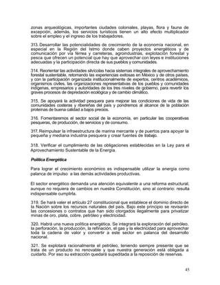 zonas arqueológicas, importantes ciudades coloniales, playas, flora y fauna de
excepción, además, los servicios turísticos tienen un alto efecto multiplicador
sobre el empleo y el ingreso de los trabajadores.

313. Desarrollar las potencialidades de crecimiento de la economía nacional, en
especial en la Región del Istmo donde caben proyectos energéticos y de
comunicación por vía férrea y carreteras, agroindustrias, explotación forestal y
pesca que ofrecen un potencial que hay que aprovechar con leyes e instituciones
adecuadas y la participación directa de sus pueblos y comunidades.

314. Reorientar las actividades silvícolas hacia sistemas integrales de aprovechamiento
forestal sustentable, retomando las experiencias exitosas en México y de otros países,
y con la participación organizada institucionalmente de expertos, centros académicos,
organismos civiles, las organizaciones representativas de los pueblos y comunidades
indígenas, empresarios y autoridades de los tres niveles de gobierno, para revertir los
graves procesos de depredación ecológica y de cambio climático.

315. Se apoyará la actividad pesquera para mejorar las condiciones de vida de las
comunidades costeras y ribereñas del país y pondremos al alcance de la población
proteínas de buena calidad a bajos precios.

316. Fomentaremos el sector social de la economía, en particular las cooperativas
pesqueras, de producción, de servicios y de consumo.

317. Reimpulsar la infraestructura de marina mercante y de puertos para apoyar la
pequeña y mediana industria pesquera y crear fuentes de trabajo.

318. Verificar el cumplimiento de las obligaciones establecidas en la Ley para el
Aprovechamiento Sustentable de la Energía.

Política Energética

Para lograr el crecimiento económico es indispensable utilizar la energía como
palanca de impulso a las demás actividades productivas.

El sector energético demanda una atención equivalente a una reforma estructural,
aunque no requiera de cambios en nuestra Constitución, sino al contrario: resulta
indispensable cumplirla.

319. Se hará valer el artículo 27 constitucional que establece el dominio directo de
la Nación sobre los recursos naturales del país. Bajo este principio se revisarán
las concesiones o contratos que han sido otorgados ilegalmente para privatizar
minas de oro, plata, cobre, petróleo y electricidad.

320. Habrá una nueva política energética. Se integrará la exploración del petróleo,
la perforación, la producción, la refinación, el gas y la electricidad para aprovechar
toda la cadena de valor y convertir a este sector en palanca del desarrollo
nacional.

321. Se explotará racionalmente el petróleo, teniendo siempre presente que se
trata de un producto no renovable y que nuestra generación está obligada a
cuidarlo. Por eso su extracción quedará supeditada a la reposición de reservas.


                                                                                    45
 