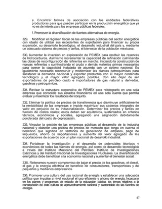 e. Encontrar formas de asociación con las entidades federativas
       productoras para que puedan participar en la producción energética que ya
       no es de interés para las empresas públicas federales.

       f. Promover la diversificación de fuentes alternativas de energía.

329. Modificar el régimen fiscal de las empresas públicas del sector energético
con objeto de utilizar sus excedentes de explotación para financiar su propia
expansión, su desarrollo tecnológico, el desarrollo industrial del país y, mediante
un adecuado sistema de precios y tarifas, el bienestar de la población mexicana.

330. Aumentar la inversión en exploración de PEMEX para restituir las reservas
de hidrocarburos. Asimismo incrementar la capacidad de refinación culminando
las obras de reconfiguración de refinerías en marcha, iniciando la construcción de
nuevas refinerías y suministrando el crudo y demás materias primas necesarias
para operar la capacidad instalada de acuerdo con un óptimo nacional. Es
igualmente necesario reconstruir y modernizar las plantas petroquímicas para
satisfacer la demanda nacional y exportar productos con el mayor contenido
tecnológico y el mayor valor agregado posibles. Con ello dejar de ser
exportadores de petróleo crudo e importadores de gas natural y derivados,
gasolinas y petroquímicos.

331. Revisar la estructura corporativa de PEMEX para reintegrarlo en una sola
empresa que consolide sus estados financieros en una sola cuenta que permita
evaluar y maximizar los resultados del conjunto.

332. Eliminar la política de precios de transferencia que disminuye artificialmente
la rentabilidad de las empresas e impide maximizar sus cadenas integrales de
valor en perjuicio de su industrialización. Determinar los precios y tarifas en
función de costos reales; estos deben ser equitativos, sustentados en criterios
técnicos, económicos y sociales, agregando una asignación debidamente
ponderada del costo de depreciación.

333. Vincular la gestión de las empresas públicas al desarrollo de la industria
nacional y elaborar una política de precios de mercado que tenga en cuenta el
beneficio que significa en términos de generación de empleos, pago de
impuestos, ahorro de importaciones y aumento del valor agregado de las
exportaciones de acuerdo con un plan nacional de desarrollo industrial.

334. Fortalecer la investigación y el desarrollo de potenciales técnicos y
económicos de todas las fuentes de energía, así como de desarrollo tecnológico
a través del Instituto Mexicano del Petróleo, Instituto de Investigaciones
Eléctricas y del Instituto Nacional de Investigaciones Nucleares. La diversificación
energética debe beneficiar a la economía nacional y aumentar el bienestar social.

335. Reiteramos nuestro compromiso de bajar el precio de las gasolinas, el diesel,
el gas y la energía eléctrica en beneficio de consumidores, transportistas y de
pequeños y medianos empresarios.

336. Promover una cultura del uso racional de energía y establecer una adecuada
política que impulse a nivel nacional el uso eficiente y ahorro de energía. Incorporar
en los planes y programas de estudio de la educación básica, los temas relativos a la
construcción de esta cultura de aprovechamiento racional y sustentable de las fuentes de
energía.


                                                                                     47
 