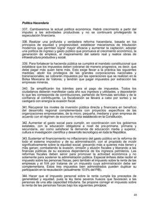 Política Hacendaria

337. Cambiaremos la actual política económica. Habrá crecimiento a partir del
impulso a las actividades productivas y no se continuará privilegiando la
especulación financiera.

338. Realizar una profunda y verdadera reforma hacendaria, basada en los
principios de equidad y progresividad; establecer mecanismos de tributación
modernos que permitan lograr mayor eficacia y aumentar la captación; adoptar
una política de ingreso y gasto público que promueva el crecimiento económico, la
generación de empleos, el mejoramiento del salario real y realice obras de
infraestructura productiva y social.

339. Para fortalecer la hacienda pública se cumplirá el mandato constitucional que
establece que los impuestos deben cobrarse de manera progresiva, es decir, que
debe pagar más quien tiene más. Esto exige llevar a la práctica las siguientes
medidas: abolir los privilegios de las grandes corporaciones nacionales y
transnacionales; se cobrarán impuestos por las operaciones que se realizan en la
Bolsa Mexicana de Valores; y tendrán que pagar impuestos por extracción las
empresas mineras.

340. Se simplificarán los trámites para el pago de impuestos. Todos los
ciudadanos deberán manifestar cada año sus ingresos y utilidades, y depositarán
lo que les corresponda de contribuciones, partiendo de fórmulas sencillas y de la
confianza al contribuyente. La fiscalización se llevará a cabo por sorteo y se
castigará con energía la evasión fiscal.

341. Recuperar los niveles de inversión pública directa y financiera en beneficio
del desarrollo regional complementada con proyectos específicos de las
organizaciones empresariales, de la micro, pequeña, mediana y gran empresa de
acuerdo con el régimen de economía mixta establecido en la Constitución.

342. Aumentar el gasto social para cumplir, en coordinación con los gobiernos
estatales, con la educación obligatoria a nivel de pre-primaria, primaria y
secundaria, así como satisfacer la demanda de educación media y superior,
cultura e investigación científica y desarrollo tecnológico en toda la República.

343. Sustentar el financiamiento no inflacionario del gasto público en la reforma de
todo el sistema impositivo y de su administración, con el propósito de incidir
significativamente sobre la equidad social; gravando más a quienes más tienen y
más ganan; combatiendo la evasión, omisión y elusión fiscales y liberando a las
finanzas públicas de su excesiva dependencia de los ingresos petroleros. Las
reformas fiscales deben servir para promover la actividad económica y no
solamente para sostener la administración pública. Especial énfasis debe recibir el
impuesto sobre las personas físicas, pero también el impuesto sobre la renta de las
empresas y el IVA por tratarse de un impuesto cuya administración debe ser
complementaria. Estos tres impuestos bien administrados pueden duplicar su
participación en la recaudación (actualmente 10.5% del PIB).

344. Hacer que el impuesto personal sobre la renta cumpla los preceptos de
generalidad y equidad, pues la ley tiene severos huecos que favorecen a las
personas de una alta capacidad tributaria. Se propone corregir el impuesto sobre
la renta de las personas físicas bajo los siguientes principios:


                                                                                  48
 