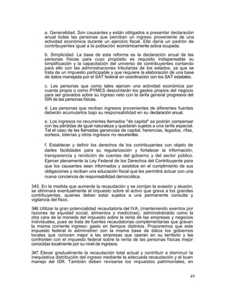 a. Generalidad. Son causantes y están obligados a presentar declaración
      anual todas las personas que perciban un ingreso proveniente de una
      actividad económica durante un ejercicio fiscal. Ello daría un padrón de
      contribuyentes igual a la población económicamente activa ocupada.

      b. Simplicidad. La base de esta reforma es la declaración anual de las
      personas físicas para cuyo propósito es requisito indispensable su
      simplificación y la capacitación del universo de contribuyentes contando
      para ello con las administraciones tributarias de los estados, ya que se
      trata de un impuesto participable y que requiere la elaboración de una base
      de datos manejada por el SAT federal en coordinación con los SAT estatales.

      c. Las personas que como tales ejercen una actividad económica por
      cuenta propia o como PYMES descontarán los gastos propios del negocio
      para ser gravados sobre su ingreso neto con la tarifa general progresiva del
      ISR de las personas físicas.
      d. Las personas que reciban ingresos provenientes de diferentes fuentes
      deberán acumularlos bajo su responsabilidad en su declaración anual.

      e. Los ingresos no recurrentes llamados "de capital" se podrán compensar
      con las pérdidas de igual naturaleza y quedarán sujetos a una tarifa especial.
      Tal el caso de las llamadas ganancias de capital, herencias, legados, rifas,
      sorteos, loterías y otros ingresos no recurrentes.

      f. Establecer y definir los derechos de los contribuyentes con objeto de
      darles facilidades para su regularización y fortalecer la información,
      transparencia y rendición de cuentas del gobierno y del sector público.
      Ejercer plenamente la Ley Federal de los Derechos del Contribuyente para
      que los causantes sean informados y asistidos en el cumplimiento de sus
      obligaciones y reciban una educación fiscal que les permitirá actuar con una
      nueva conciencia de responsabilidad democrática.

345. En la medida que aumente la recaudación y se corrijan la evasión y elusión,
se eliminará eventualmente el impuesto sobre el activo que grava a los grandes
contribuyentes, quienes deben estar sujetos a una permanente consulta y
vigilancia del fisco.

346. Utilizar la gran potencialidad recaudatoria del IVA, (manteniendo exentos por
razones de equidad social, alimentos y medicinas), administrándolo como la
otra cara de la moneda del impuesto sobre la renta de las empresas y negocios
individuales, pues se trata de fuentes recaudatorias complementarias que gravan
la misma corriente ingreso- gasto en tiempos distintos. Proponemos que este
impuesto federal lo administren con la misma base de datos los gobiernos
locales que conocen mejor a las empresas que operan en su territorio y las
confronten con el impuesto federal sobre la renta de las personas físicas mejor
conocidas localmente por su nivel de ingresos.

347. Elevar gradualmente la recaudación total actual y contribuir a disminuir la
inequitativa distribución del ingreso mediante la adecuada recaudación y el buen
manejo del ISR. También deben revisarse los impuestos patrimoniales, en


                                                                                  49
 