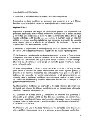 respectivas leyes en la materia.

7. Garantizar la licitación abierta de la obra y adquisiciones públicas.

8. Actualizar los tipos punibles y las sanciones que consignan la ley y el Código
Penal en materia de ilícitos cometidos en el ejercicio de la función pública.

Régimen Político

Aspiramos a gobernar bajo reglas de participación política que respondan a la
pluralidad ideológica y a la demanda de mayores espacios para el debate de ideas
y proyectos que caracterizan a la nueva sociedad mexicana actual. De ahí que
nuestra estrategia esté dirigida, en ese sentido, a avanzar hacia un régimen
político cuyo motor sean los ciudadanos, que contemple la creación de espacios
para nuevos actores y aliente la participación de corrientes y formas de
organización políticas regionales y locales.

9. Derrotar a la oligarquía en el terreno político y por la vía pacífica para establecer
en México una verdadera democracia, un gobierno del pueblo y para el pueblo.

10. Se llevarán a cabo las reformas legales necesarias para que el Presidente de
la República se someta al principio de la revocación del mandato. Al cumplirse tres
años, se hará una consulta para que la gente decida si continúa o no en su cargo.
El pueblo es soberano: así como otorga un mandato, puede retirarlo. El pueblo
pone y el pueblo quita.

11. Abrir un espacio de confluencia entre fuerzas económicas, políticas y sociales
para definir y construir las bases institucionales del nuevo régimen político, y
proceder a las reformas necesarias para establecerlo. Sea que se opte por el
gobierno de gabinete, el semipresidencialismo o el parlamentarismo; en
cualquier caso, el objetivo es establecer mecanismos que propicien la conformación
de coaliciones de gobierno y mayorías legislativas estables que contribuyan a la
gobernabilidad democrática.

12. Respetaremos la libertad de expresión y de credo religioso. El gobierno se
conducirá bajo criterios de diálogo, cumplimiento de los compromisos, tolerancia,
pluralidad, diversidad y transparencia.

13. Establecer un Estado Social y Democrático de Derecho que garantice la
ampliación y el ejercicio pleno de los derechos humanos, los compromisos
económicos y sociales del Estado que beneficien a las capas menos favorecidas
para que dejen de serlo, así como un sistema electoral que favorezca la equidad y
la participación ciudadana.

14. Promover una Ley de Partidos Políticos que los consolide como órganos de
interés público, responsables frente a la sociedad y que establezca sus límites y

                                                                                       5
 